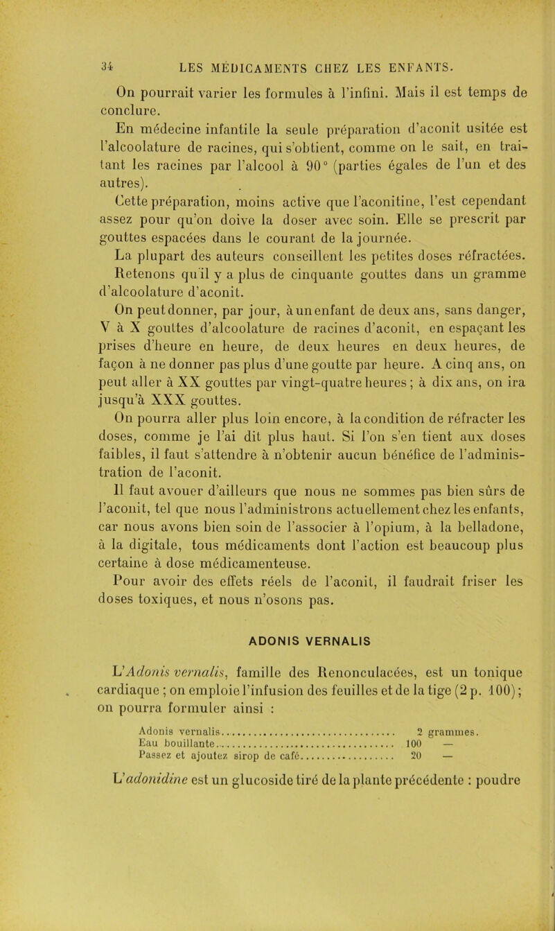 On pourrait varier les formules à l’infini. Mais il est temps de conclure. En médecine infantile la seule préparation d’aconit usitée est l’alcoolature de racines, qui s’obtient, comme on le sait, en trai- tant les racines par l’alcool à 90“ (parties égales de l’un et des autres). Cette préparation, moins active que l’aconitine, l’est cependant assez pour qu’on doive la doser avec soin. Elle se prescrit par gouttes espacées dans le courant de la journée. La plupart des auteurs conseillent les petites doses réfractées. Retenons quil y a plus de cinquante gouttes dans un gramme d’alcoolature d’aconit. On peut donner, par jour, à un enfant de deux ans, sans danger, V à X gouttes d’alcoolature de racines d’aconit, en espaçant les prises d’heure en heure, de deux heures en deux heures, de façon à ne donner pas plus d’une goutte par heure. A cinq ans, on peut aller à XX gouttes par vingt-quatre heures ; à dix ans, on ira jusqu’à XXX gouttes. On pourra aller plus loin encore, à la condition de réfracter les doses, comme je l’ai dit plus haut. Si l’on s’en tient aux doses faibles, il faut s’attendre à n’obtenir aucun bénéfice de l’adminis- tration de l’aconit. 11 faut avouer d’ailleurs que nous ne sommes pas bien sûrs de l’aconit, tel que nous l’administrons actuellement chez les enfants, car nous avons bien soin de l’associer à l’opium, à la belladone, à la digitale, tous médicaments dont l’action est beaucoup plus certaine à dose médicamenteuse. Pour avoir des effets réels de l’aconit, il faudrait friser les doses toxiques, et nous n’osons pas. ADONIS VERNALIS h'Adonis vernaUs, famille des Renonculacées, est un tonique cardiaque ; on emploie l’infusion des feuilles et de la tige (2 p, 100) ; on pourra formuler ainsi : Adonis vernalis 2 grammes. Eau bouillante 100 — Passez et ajoutez sirop de cafti 20 — \Jadonidine est un glucoside tiré de la plante précédente : poudre