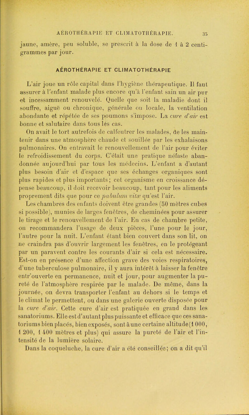 jaune, amère, peu soluble, se prescrit à la dose de d à 2 centi- grammes par jour. AÉROTHÉRAPIE ET CLIMATOTHÉRAPIE L’air joue un rôle capital dans l’hygiène thérapeutique. Il faut assurer à l’enfant malade plus encore qu’à l'enfant sain un air pur et incessamment renouvelé. Quelle que soit la maladie dont il souffre, aiguë ou chronique, générale ou locale, la ventilation abondante et répétée de ses poumons s’impose. La cure d'air est bonne et salutaire dans tous lés cas. On avait le tort autrefois de calfeutrer les malades, de les main- tenir dans une atmosphère chaude et souillée par les exhalaisons pulmonaires. On entravait le renouvellement de l’air pour éviter le refroidissement du corps. C’était une pratique néfaste aban- donnée aujourd’hui par tous les médecins. L’enfant a d’autant plus besoin d’air et d’espace que ses échanges organiques sont plus rapides et plus importants; cet organisme en croissance dé- pense beaucoup, il doit recevoir beaucoup, tant pour les aliments proprement dits que pour cq pabulimi vitæ qu’est l’air. Les chambres des enfants doivent être grandes (SO mètres cubes si possible), munies de larges fenêtres, de cheminées pour assurer le tirage et le renouvellement de l’air. En cas de chambre petite, on recommandera l’usage de deux pièces, l’une pour le jour, l’autre pour la nuit. L’enfant étant bien couvert dans son lit, on ne craindra pas d’ouvrir largement les fenêtres, en le protégeant par un paravent contre les courants d’air si cela est nécessaire. Est-on en présence d’une affection grave des voies respiratoires, d’une tuberculose pulmonaire, il y aura intérêt à laisser la fenêtre entrouverte en permanence, nuit et jour, pour augmenter la pu- reté de l’atmosphère respirée par le malade. De même, dans la journée, on devra transporter l’enfant au dehors si le temps et le climat le permettent, ou dans une galerie ouverte disposée pour la cure d'air. Cette cure d’air est pratiquée en grand dans les sanatoriums. Elle est d’autant plus puissante et efficace que ces sana- toriums bien placés, bien exposés, sont aune certaine altitude(l 000, 1 200, i 400 mètres et plus) qui assure la pureté de l’air et l’in- tensité de la lumière solaire. Dans la coqueluche, la cure d’air a été conseillée; on a dit qu’il