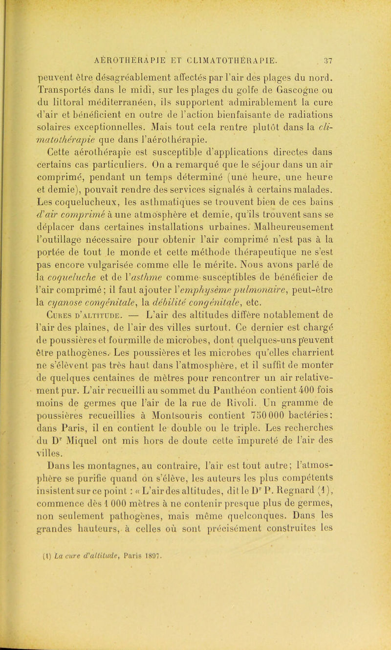 peuvent être désagréablement affectés par l’air des plages du nord. Transportés dans le midi, sur les plages du golfe de Gascogne ou du littoral méditerranéen, ils supportent admirablement la cure d’air et bénéficient en outre de l’action bienfaisante de radiations solaires exceptionnelles. Mais tout cela rentre plutôt dans la cli- matolhérapie que dans l’aérolhérapie. Cette aérolhérapie est susceptible d’applications directes dans certains cas particuliers. On a remarqué que le séjour dans un air comprimé, pendant un temps déterminé (uné heure, une heure et demie), pouvait rendre des services signalés à certains malades. Les coquelucheux, les asthmatiques se trouvent bien de ces bains d'air comprimé a une atmosphère et demie, qu’ils trouvent sans se déplacer dans certaines installations urbaines. Malheureusement l’outillage nécessaire pour obtenir l’air comprimé n’est pas à la portée de tout le monde et cette méthode thérapeutique ne s’est pas encore vulgarisée comme elle le mérite. Nous avons parlé de la coqueluche et de Vasthme comme-susceptibles de bénéficier de l’air comprimé; il faut ajouter \' emphysème pulmonaire^ peut-être la cyanose congénitale, la débilité congénitale, etc. Cubes d’altitude. — L’air des altitudes diffère notablement de l’air des plaines, de l’air des villes surtout. Ce dernier est chargé de poussières et fourmille de microbes, dont quelques-uns peuvent être pathogènes. Les poussières et les microbes qu’elles charrient ne s’élèvent pas très haut dans l’atmosphère, et il suffit de monter de quelques centaines de mètres pour rencontrer un air relative- ment pur. L’air recueilli au sommet du Panthéon contient 400 fois moins de germes que l’air de la rue de Rivoli. Un gramme de poussières recueillies à Montsoiiris contient 730 000 bactéries: dans Paris, il en contient le double ou le triple. Les recherches du D'' Miquel ont mis hors de doute cette impureté de l’air des villes. Dans les montagnes, au contraire, l’air est tout autre; l’atmos- phère se purifie quand on s’élève, les auteurs les plus compétents insistent sur ce point :« L’air des altitudes, dit le ü''P. Regnard '1), commence dès 1 000 mètres à ne contenir presque plus de germes, non seulement pathogènes, mais môme quelconques. Dans les grandes hauteurs, à celles où sont précisément construites les (l) La cure d'alliUcde, Paris 1897.