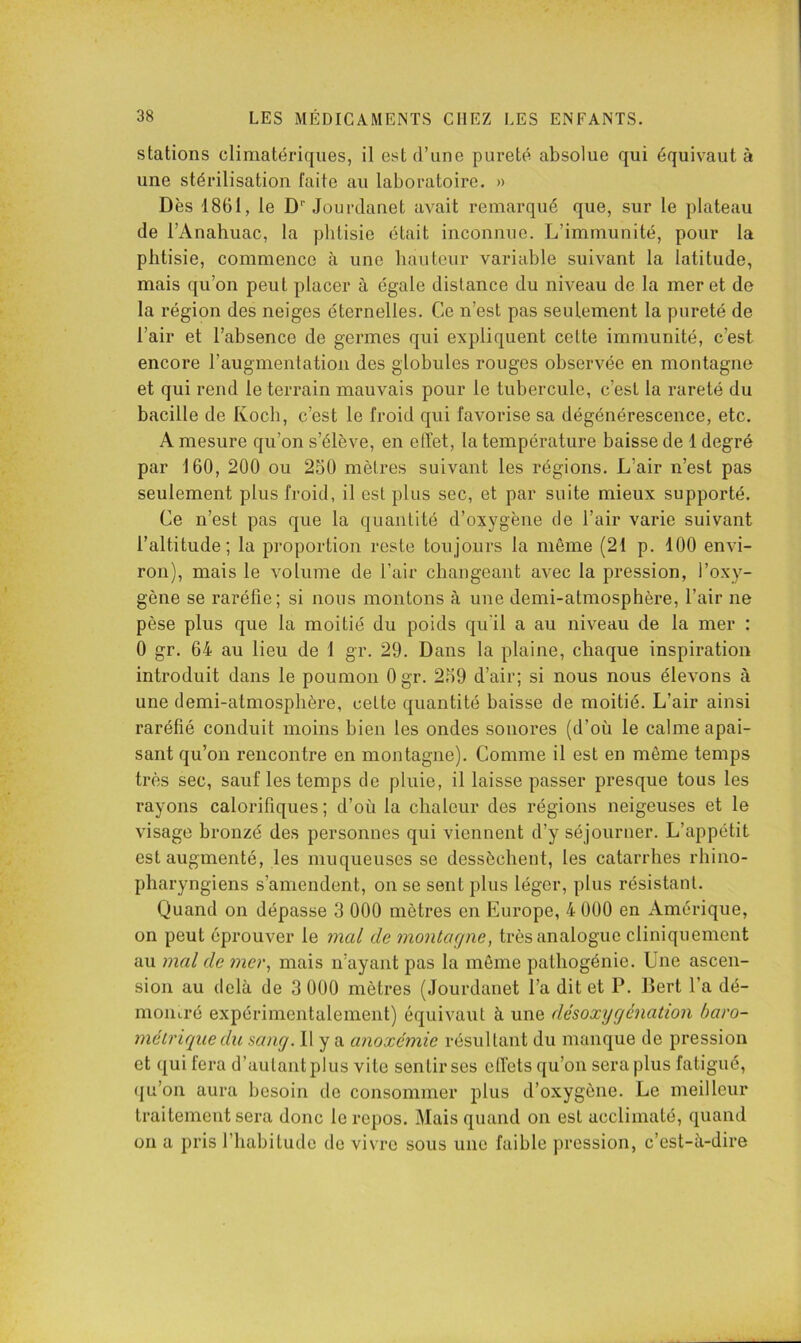 stations climatériques, il est d’une pureté absolue qui équivaut à une stérilisation faite au laboratoire. » Dès 1861, le D Jourclanet avait remarqué que, sur le plateau de l’Anahuac, la phtisie était inconnue. L’immunité, pour la phtisie, commence à une hauteur variable suivant la latitude, mais qu’on peut placer à égale distance du niveau de la mer et de la région des neiges éternelles. Ce n’est pas seulement la pureté de l’air et l’absence de germes qui expliquent cette immunité, c’est encore l’augmentation des globules rouges observée en montagne et qui rend le terrain mauvais pour le tubercule, c’est la rareté du bacille de Koch, c’est le froid qui favorise sa dégénérescence, etc. A mesure qu’on s’élève, en effet, la température baisse de 1 degré par 160, 200 ou 250 mètres suivant les régions. L’air n’est pas seulement plus froid, il est plus sec, et par suite mieux supporté. Ce n’est pas que la quantité d’oxygène de l’air varie suivant l’altitude; la proportion reste toujours la même (21 p. 100 envi- ron), mais le volume de l’air changeant avec la pression, l’oxy- gène se raréfie; si nous montons à une demi-atmosphère, l’air ne pèse plus que la moitié du poids qu'il a au niveau de la mer : 0 gr. 64 au lieu de 1 gr. 29. Dans la plaine, chaque inspiration introduit dans le poumon Ogr. 259 d’air; si nous nous élevons à une demi-atmosphère, cette quantité baisse de moitié. L’air ainsi raréfié conduit moins bien les ondes sonores (d’où le calme apai- sant qu’on rencontre en montagne). Comme il est en même temps très sec, sauf les temps de pluie, il laisse passer presque tous les rayons calorifiques ; d’où la chaleur des régions neigeuses et le visage hronzé des personnes qui viennent d’y séjourner. L’appétit est augmenté, les muqueuses se dessèchent, les catarrhes rhino- pharyngiens s’amendent, on se sent plus léger, plus résistant. Quand on dépasse 3 000 mètres en Europe, 4 000 en Amérique, on peut éprouver le mal de montaejne, très analogue cliniquement au mal de mer, mais n’ayant pas la même pathogénie. Une ascen- sion au delà de 3 000 mètres (Jourdanet l’a dit et P. Bert l’a dé- montré expérimentalement) équivaut à une désoxygénation baro- métrique du sang. 11 y a anoxémie résultant du manque de pression et qui fera d’autant plus vite sentir ses effets qu’on sera plus fatigué, (ju’on aura besoin de consommer plus d’oxygène. Le meilleur traitement sera donc le repos. Mais quand on est acclimaté, quand on a pris l’habitude de vivre sous une faible pression, c’est-à-dire