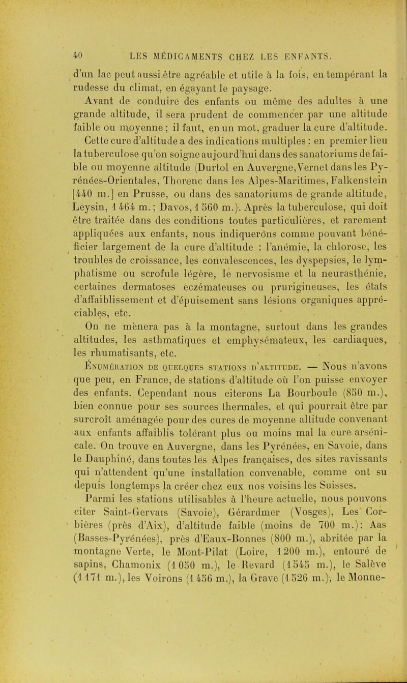 d’im lac peut aussi.ôtre agréable et utile à la fois, en tempérant la rudesse du climat, en égayant le paysage. Avant de conduire des enfants ou môme des adultes à une grande altitude, il sera prudent de commencer par une altitude faible ou moyenne; il faut, en un mot, graduer la cure d’altitude. Cette cure d’altitude a des indications multiples : en premier lieu la tuberculose qu’on soigne aujourd’bui dans des sanatoriums de fai- ble ou moyenne altitude (Durtol en Auvergne, Vernet dans les Py- rénées-Orientales, I horenc dans les Alpes-Maritimes, Falkenstein [440 in.] en Prusse, ou dans des sanatoriums de grande altitude, Leysin, 4 464 m. ; Davos, 1 560 m.). Après la tuberculose, qui doit être traitée dans des conditions toutes particulières, et rarement appliquées aux enfants, nous indiquerons comme pouvant béné- ^ Acier largement de la cure d’altitude : l’anémie, la chlorose, les troubles de croissance, les convalescences, les dyspepsies, le lym- phatisme ou scrofule légère, le nervosisme et la neurasthénie, certaines dermatoses eczémateuses ou prurigineuses, les états d’affaiblissement et d’épuisement sans lésions organiques appré- ciables, etc. On ne mènera pas à la montagne, surtout dans les grandes altitudes, les asthmatiques et emphysémateux, les cardiaques, les rhumatisants, etc. Enumératiox de quelques statioxs d’altitude. — Nous n’avons que peu, en France, de stations d’altitude où l’on puisse envoyer des enfants. Cependant nous citerons La Bourboule (850 m.), bien connue pour ses sources thermales, et qui pourrait être par surcroît aménagée pour des cures de moyenne altitude convenant aux enfants affaiblis tolérant plus ou moins mal la cure, arséni- cale. On trouve en Auvergne, dans les Pyrénées, en Savoie, dans le Dauphiné, dans toutes lès Alpes françaises, des sites ravissants qui n’attendent qu’une installation convenable, comme ont su depuis longtemps la créer chez eux nos voisins les Suisses. Parmi les stations utilisables à rbeurc actuelle, nous pouvons citer Saint-Gervais (Savoie), Cérardmer (Vosges), Les' Cor- ‘ bières (près d’Aix), d’altitude faible (moins de 700 m.); Aas (Basses-Pyrénées), près d’Eaux-Bonnes (800 m.), abritée par la montagne Verte, le Mont-Pilat (Loire, 4 200 m.), entouré de sapins, Chamonix (4 050 m.), le llcvard (4 545 m.), le Salève (4 474 m.), les VoirOns (4 456 m.), la Grave (4 526 m.), le Momie-