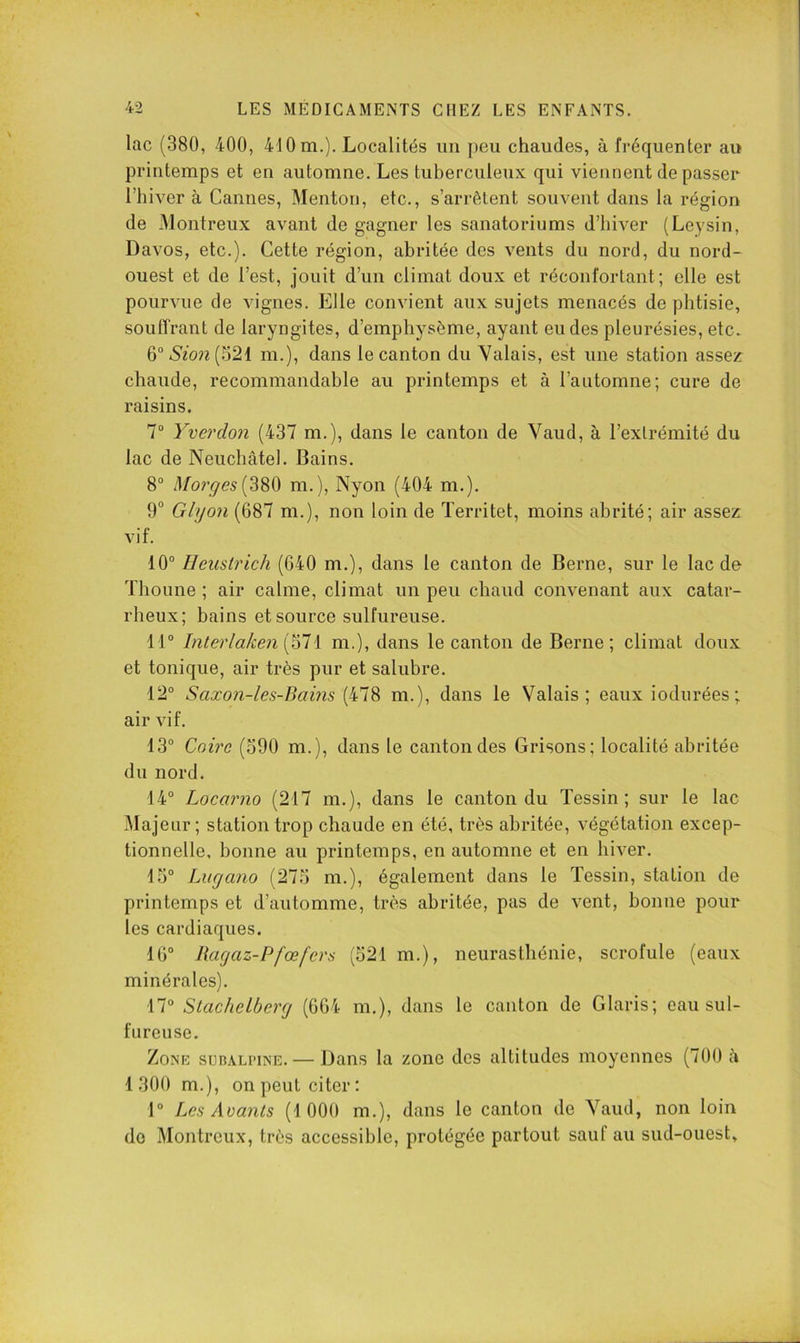 lac (380, 400, 410 m.). Localités iiii peu chaudes, à fréquenter au printemps et en automne. Les tuberculeux qui viennent de passer l’hiver à Cannes, Menton, etc., s’arrêtent souvent dans la région de Montreux avant de gagner les sanatoriums d’hiver (Leysin, Davos, etc.). Cette région, abritée des vents du nord, du nord- ouest et de l’est, jouit d’un climat doux et réconfortant; elle est pourvue de vignes. Elle convient aux sujets menacés de phtisie, souffrant de laryngites, d’emphysème, ayant eu des pleurésies, etc. 6“iS'2on(521 m.), dans le canton du Valais, est une station assez^ chaude, recommandable au printemps et à l’automne; cure de raisins. 7“ Yverdon (437 m.), dans le canton de Vaud, à l’extrémité du lac de Neuchâtel. Bains. 8“ Marges[3S0 m.), Nyon (404 m.). 9“ Glgon (687 m.), non loin de Territet, moins abrité; air assez vif. 10° Ileustrich (640 m.), dans le canton de Berne, sur le lac de Thoune ; air calme, climat un peu chaud convenant aux catar- rheux; bains et source sulfureuse. 11“ lïUerlaken m.), dans le canton de Berne; climat doux et tonique, air très pur et salubre. 12° Saxon-les-Bams (478 m.), dans le Valais; eaux iodurées ; air vif. 13° Coù'c (590 m.), dans le canton des Grisons; localité abritée du nord. 14° Locarno (217 m.), dans le canton du Tessin ; sur le lac Majeur; station trop chaude en été, très abritée, végétation excep- tionnelle, bonne au printemps, en automne et en hiver. 15° Lugano (275 m.), également dans le Tessin, station de printemps et d’automme, très abritée, pas de vent, bonne pour les cardiaques. 16° Ikigaz-Pfœfers (521 m.), neurasthénie, scrofule (eaux minérales). 17° StacheLberg (664 m.), dans le canton de Claris; eau sul- fureuse. ZoNic SUBALPINE. — Daus la zone des altitudes moyennes (700 à 1300 m.), on peut citer; 1° Les Avants (1 000 m.), dans le canton de Vaiul, non loin do Montreux, très accessible, protégée partout sauf au sud-ouest.