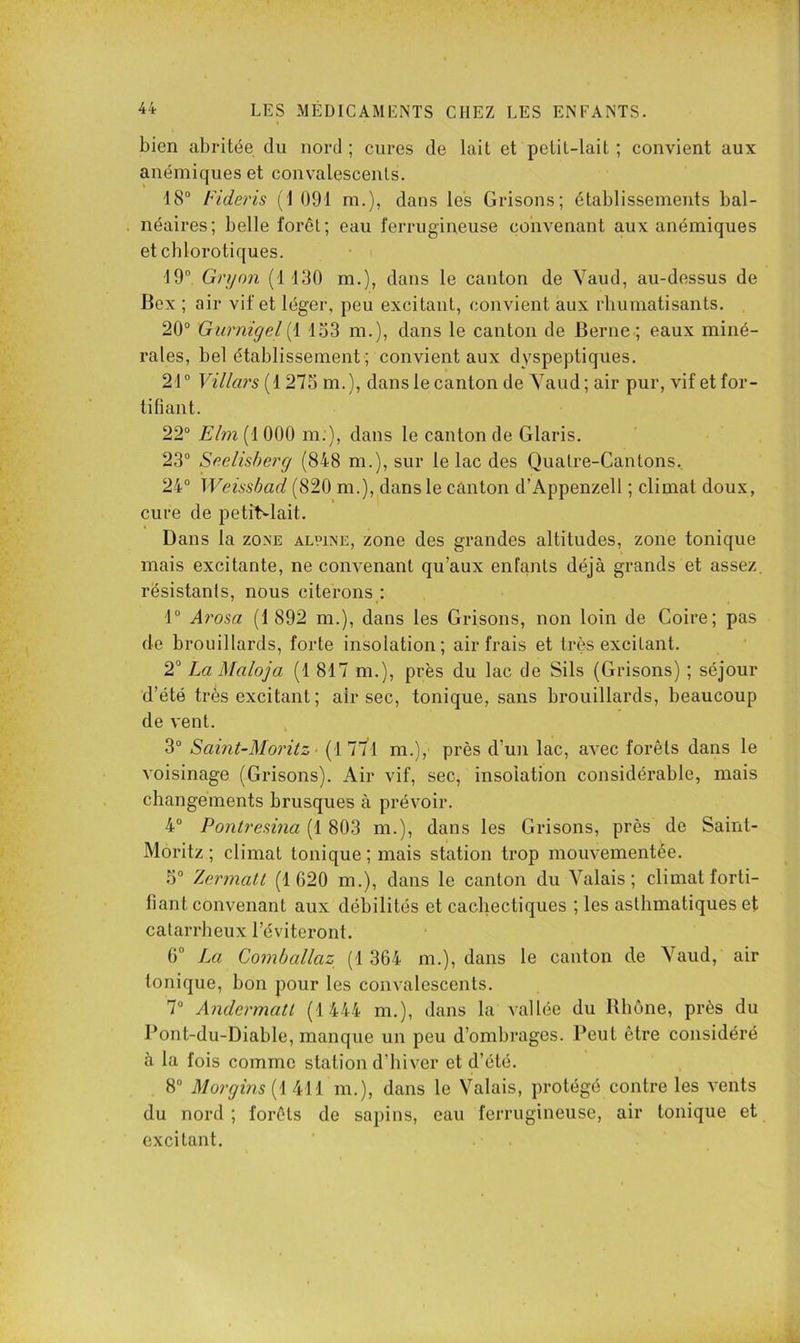 bien abritée du nord ; cures de lait et petit-lait ; convient aux anémiques et convalescents. 18® IHderis (1 091 ni.), dans les Grisons; établissements bal- néaires; belle forci; eau ferrugineuse convenant aux anémiques et chlorotiques. 19® Gryon (1130 m.), dans le canton de Yaud, au-dessus de Bex ; air vif et léger, peu excitant, convient aux rhumatisants. 20® Gurnîgel133 m.), dans le canton de Berne.; eaux miné- rales, bel établissement ; convient aux dyspeptiques. 21® Villars[{ 275 m.), dans le canton de Yaud ; air pur, vif et for- tifiant. 22® £'/m(1000 m.), dans le canton de Glaris. 23® S(^elisherg (848 m.), sur le lac des Qualre-Cantons. 24® Weissbad (820 m.), dans le cànton d’Appenzell ; climat doux, cure de petitvlait. Dans la zone alpine, zone des grandes altitudes, zone tonique mais excitante, ne convenant qu’aux enfants déjà grands et assez résistants, nous citerons : 1° Arosa (1 892 m.), dans les Grisons, non loin de Coire; pas de brouillards, forte insolation; air frais et très excitant. 2“ La Maloja (1 817 m.), près du lac de Sils (Grisons) ; séjour d’été très excitant ; air sec, tonique, sans brouillards, beaucoup de vent. 3® Saint-Moritz > (1 77^1 m.), près d’un lac, avec forêts dans le voisinage (Grisons). Air vif, sec, insolation considérable, mais changements brusques à prévoir. 4® Pontremia (1 803 m.), dans les Grisons, près de Saint- Moritz ; climat tonique ; mais station trop mouvementée. 5® Zermatl (1 G20 m.), dans le canton du Yalais ; climat forti- fiant convenant aux débilités et cachectiques ; les asthmatiques et catarrheux l’éviteront. 0° La Comballaz (1 364 m.), dans le canton de Yaud, air tonique, bon pour les convalescents. 7® Andermatt (1444 m.), dans la vallée du Rhône, près du Pont-du-Diable, manque un peu d’ombrages. Peut être considéré à la fois comme station d’hiver et d’été. 8“ Morgins (1 411 m.), dans le Yalais, protégé contre les vents du nord ; forêts de sapins, eau ferrugineuse, air tonique et excitant.