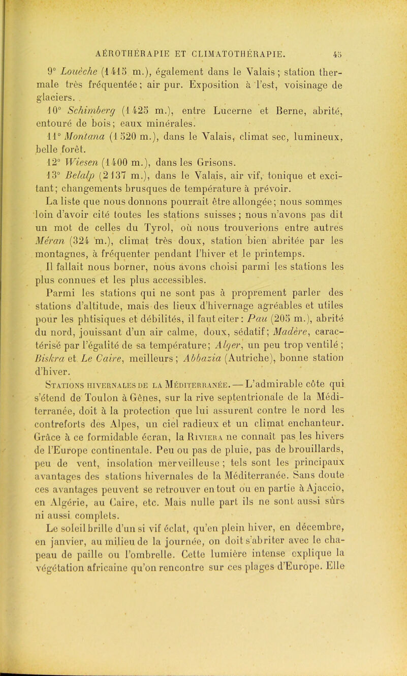 9° Louèche (1415 m.), également dans le Valais; station thei’- male très fréquentée ; air pur. Exposition à l’est, voisinage de glaciers. . 10° Schimbercj (1425 m.), entre Lucerne et Berne, abrité, entouré de bois; eaux minérales. 11° Montana (1520 m.), dans le Valais, climat sec, lumineux, belle forêt. 12° TL7esm (1400 m.), dans les Grisons. 13° Belalp (2137 m.), dans le Valais, air vif, tonique et exci- tant; changements brusques de température à prévoir. La liste que nous donnons pourrait être allongée ; nous somn^es loin d’avoir cité toutes les stations suisses; nous n’avons pas dit un mot de celles du Tyrol, où nous trouverions entre autres Méran (324 m.), climat très doux, station bien abritée par les montagnes, à fréquenter pendant l’hiver et le printemps. Il fallait nous borner, nous avons choisi parmi les stations les plus connues et les plus accessibles. Parmi les stations qui ne sont pas à proprement parler des stations d’altitude, mais des lieux d’hivernage agréables et utiles pour les phtisiques et débilités, il faut citer: Pau (205 m.), abrité du nord, jouissant d’un air calme, doux, sédatif; Madère^ carac- térise par l’égalité de sa température; Alger^ un peu trop ventilé ; Biskra et Le Caire^ meilleurs; Ahbazia (Autriche), bonne station d’hiver. Stations HIVERNALES DE la Méditerranée. — L’admirable côte qui s’étend de Toulon à Gênes, sur la rive septentrionale de la Médi- terranée, doit à la protection que lui assurent contre le nord les contreforts des Alpes, un ciel radieux et un climat enchanteur. Grâce à ce formidable écran, la Riviera ne connaît pas les hivers de l’Europe continentale. Peu ou pas de pluie, pas de brouillards, peu de vent, insolation merveilleuse ; tels sont les principaux avantages des stations hivernales de la Méditerranée. Sans doute ces avantages peuvent se retrouver en tout ou en partie à Ajaccio, en Algérie, au Caire, etc. Mais nulle part ils ne sont aussi sûrs ni aussi complets. Le soleilbrille d’un si vif éclat, qu’en plein hiver, en décembre, en janvier, aumilieu.de la journée, on doit s abriter avec le cha- peau de paille ou l’ombrelle. Cette lumière intense explique la végétation africaine qu’on rencontre sur ces plages d’Europe. Elle