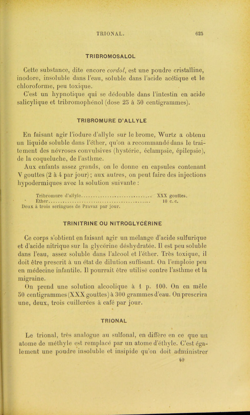 TRIONAL. 62b TRIBROMOSALOL Cette substance, dite encore cordol^ est une poudre cristalline, inodore, insoluble dans l’eau, soluble dans l’acide acétique et le chloroforme, peu toxique. C’est un hypnotique qui se dédouble dans l’intestin en acide salicylique et tribromophénol (dose 2o à 50 centigrammes). TRIBROMURE D’ALLYLE En faisant agir l’iodure d’allyle sur le brome, Wurtz a obtenu un liquide soluble dans l’éther, qu’on a recommandé dans le trai- tement des névroses convulsives (hystérie, éclampsie, épilepsie), de la coqueluche, de l’astlime. Aux enfants assez gi'ands, on le donne en capsules contenant V gouttes (2 à 4 par jour) ; aux autres, on peut faire des injections hypodermiques avec la solution suivante : Tribromure d’allyle XXX gouttes. ‘ Éther 10 c. e. Deux à trois seringues de Pravaz par jour. TRINITRINE OU NITROGLYCÉRINE Ce corps s’obtient en faisant agir un mélange d’acide sulfurique et d’acide nitrique sur la glycérine déshydratée. Il est peu soluble dans l’eau, assez soluble dans l’alcool et l’élher. Très toxique, il doit être prescrit à un état de dilution suffisant. On l’emploie peu en médecine infantile. Il pourrait être utilisé contre l’asthme et la migraine. On prend une solution alcoolique à 1 p. 100. On en mêle 50 centigrammes (XXX gouttes) à 300 grammes d’eau. On prescrira une, deux, trois cuillerées à café par jour. TRIONAL • Le trional, très analogue au sulfonal, en diffère en ce que un atome de métliyle est remplacé par un atome d’élhyle. C’est éga- lement une poudre insoluble et insipide qu’oii doit administrer 40