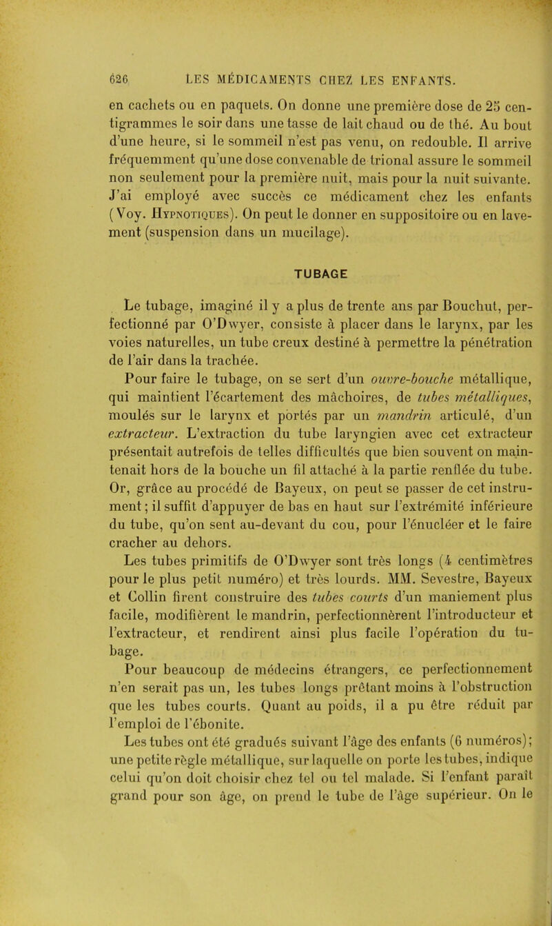 en cachets ou en paquets. On donne une première dose de 2u cen- tigrammes le soir dans une tasse de lait chaud ou de thé. Au bout d’une heure, si le sommeil n’est pas venu, on redouble. Il arrive fréquemment qu’une dose convenable de trional assure le sommeil non seulement pour la première nuit, mais pour la nuit suivante. J’ai employé avec succès ce médicament chez les enfants ( Voy. Hypnotiques). On peut le donner en suppositoire ou en lave- ment (suspension dans un mucilage). TUBAGE Le tubage, imaginé il y a plus de trente ans par Bouchut, per- fectionné par O’Dwyer, consiste à placer dans le larynx, par les voies naturelles, un tube creux destiné à permettre la pénétration de l’air dans la trachée. Pour faire le tubage, on se sert d’un ouvre-boiiche métallique, qui maintient l’écartement des mâchoires, de tubes métalliques^ moulés sur le larynx et portés par un mandrin articulé, d’un extracteur. L’extraction du tube laryngien avec cet extracteur présentait autrefois de telles difficultés que bien souvent on main- tenait hors de la bouche un fil attaché à la partie renflée du tube. Or, grâce au procédé de Bayeux, on peut se passer de cet instru- ment ; il suffit d’appuyer de bas en haut sur l’extrémité inférieure du tube, qu’on sent au-devant du cou, pour l’énucléer et le faire cracher au dehors. Les tubes primitifs de O’Dwyer sont très longs (4 centimètres pour le plus petit numéro) et très lourds. MM. Sevestre, Bayeux et Collin firent construire des tubes courts d’un maniement plus facile, modifièrent le mandrin, perfectionnèrent l’introducteur et l’extracteur, et rendirent ainsi plus facile l’opération du tu- bage. Pour beaucoup de médecins étrangers, ce perfectionnement n’en serait pas un, les tubes longs prêtant moins à l’obstruction que les tubes courts. Quant au poids, il a pu être réduit par l’emploi de l’ébonite. Les tubes ont été gradués suivant l’âge des enfants (6 numéros); une petite règle métallique, sur laquelle on porte les tubes, indique celui qu’on doit choisir chez tel ou tel malade. Si l’enfant paraît grand pour son âge, on prend le tube de l’âge supérieur. On le