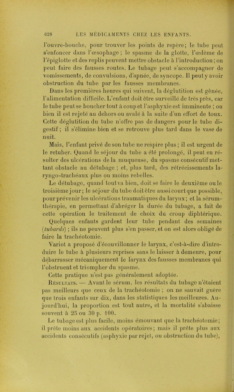 l’ouvre-boiiche, pour trouver les points de repère; le tube peut s’enfoncer dans l’œsophage ; le spasme de la glotte, l’œdème de Fépiglotte et des replis peuvent mettre obstacle à l’introduction ; on peut taire des fausses routes. Le tubage peut s’accompagner de vomissements, de convulsions, d’apnée, de syncope. 11 peuty avoir obstruction du tube par les fausses membranes. Dans les premières heures qui suivent, la déglutition est gênée, l’alimentation difficile. L’enfant doit être surveillé de très près, car le tube peut se boucher tout à coup et l’asphyxie est imminente ' ou bien il est rejeté au dehors ou avalé à la suite d’un effort de toux. Cette déglutition du tube n’offre pas de dangers pour le tube di- gestif ; il s’élimine bien et se retrouve plus tard dans le vase de nuit. Mais, l’enfant privé de son tube ne respire plus ; il est urgent de le retuber. Quand le séjour du tube a été prolongé, il peut en ré- sulter des ulcérations delà muqueuse, du spasme consécutif met- tant obstacle au détubage ; et, plus tard, des rétrécissements la- ryngo-trachéaux plus ou moins rebelles. Le détubage, quand tout va bien, doit se faire le deuxième ouïe troisième jour ; le séjour du tube doit être aussi court que possible, pour prévenir les ulcérations traumatiques du larytix; et la sérum- thérapie, en permettant d’ahréger la durée du tubage, a fait de cette opération le traitement de choix du croup diphtérique. Quelques enfants gardent leur tube pendant des semaines [tubards) ; ils ne peuvent plus s’en passer, et on est alors obligé de faire la trachéotomie. Variot a proposé d’écouvillonner le larynx, c’est-à-dire d’intro- duire le tube à plusieurs reprises sans le laisser à demeure, pour débarrasser mécaniquement le larynx des fausses membranes qui l’obstruent et triompher du spasme. Cette pratique n’est pas généralement adoptée. Résultats. — Avant le sérum, les résultats du tubage n’étaient pas meilleurs que ceux de la trachéotomie ; on ne sauvait guère que trois enfants sur dix, dans les statistiques les meilleures. Au- jourd’hui, la proportion est tbuT; autre, et la mortalité s’abaisse souvent à 25 ou .SO p. tOO. Le tubage est plus facile, moins émouvant que la trachéotomie; il prête moins aux accidents opératoires; mais il prête j)lus aux accidents consécutifs (asphyxie par rejcl, ou obstruction du tube).