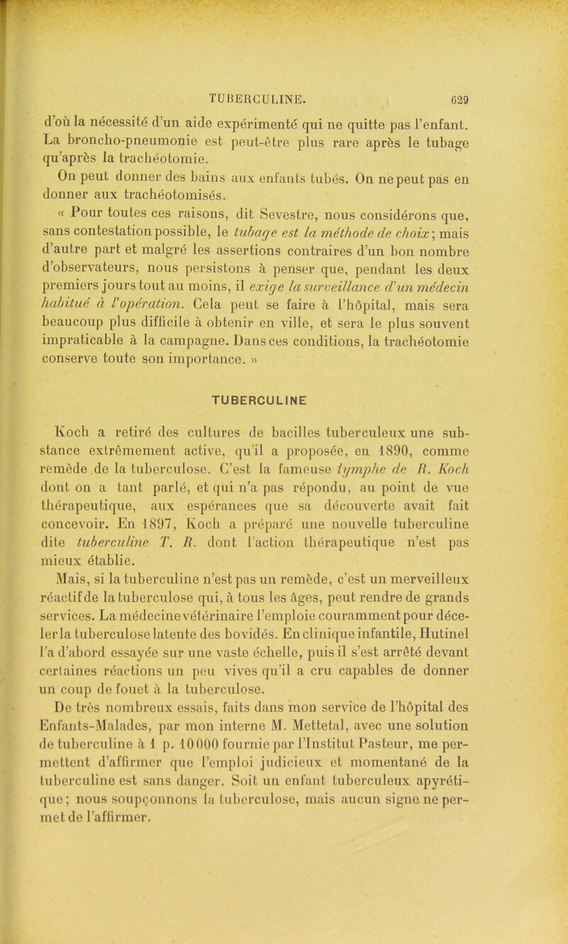 d’où la nécessité d’un aide expérimenté qui ne quitte pas l’enfant. La broncho-pneumonie est peut-être plus rare après le tubage qu’après la trachéotomie. On peut donner des bains aux enfants tubés. On ne peut pas en donner aux trachéotomisés. « Pour toutes ces raisons, dit Sevestre, nous considérons que, sans contestation possible, le tubage est la méthode de choix \ mais d’autre part et malgré les assertions contraires d’un bon nombre d’observateurs, nous persistons à penser que, pendant les deux premiers jours tout au moins, il exige la surveillance d'un médecin habitué à Vopération. Cela peut se faire à l’hôpital, mais sera beaucoup plus difficile à obtenir en ville, et sera le plus souvent impraticable à la campagne. Dans ces conditions, la trachéotomie conserve toute son importance. » TUBERCULINE Koch a retiré des cultures de bacilles tuberculeux une sub- stance extrêmement active, qu’il a proposée, en 1890, comme remède de la tuberculose. C’est la fameuse lymphe de R. Koch dont on a tant parlé, et qui n’a pas répondu, au point de vue thérapeutique, aux espérances que sa découverte avait fait concevoir. En 1897, Koch a préparé une nouvelle tuberculine dite tuberculine T. R. dont faction thérapeutique n’est pas mieux établie. Mais, si la tuberculine n’est pas un remède, c’est un merveilleux réactif de la tuberculose qui, à tous les âges, peut rendre de grands services. La médecine vétérinaire l’emploie couramment pour déce- ler la tuberculose latente des bovidés. En clinique infantile, Hutinel l’a d’abord essayée sur une vaste échelle, puis il s’est arrêté devant certaines réactions un peu vives qu’il a cru capables de donner un coup de fouet à la tuberculose. De très nombreux essais, faits dans mon service de l’hôpital des Enfants-Malades, par mon interne M. Mettetal, avec une solution de tuberculine â 1 p. iOOOO fournie par l’Institut Pasteur, me per- mettent d’affirmer que l’emploi judicieux et momentané de la tuberculine est sans danger. Soit un enfant tuberculeux apyréti- que; nous soupçonnons la tuberculose, mais aucun signe ne per- met de l’affirmer.