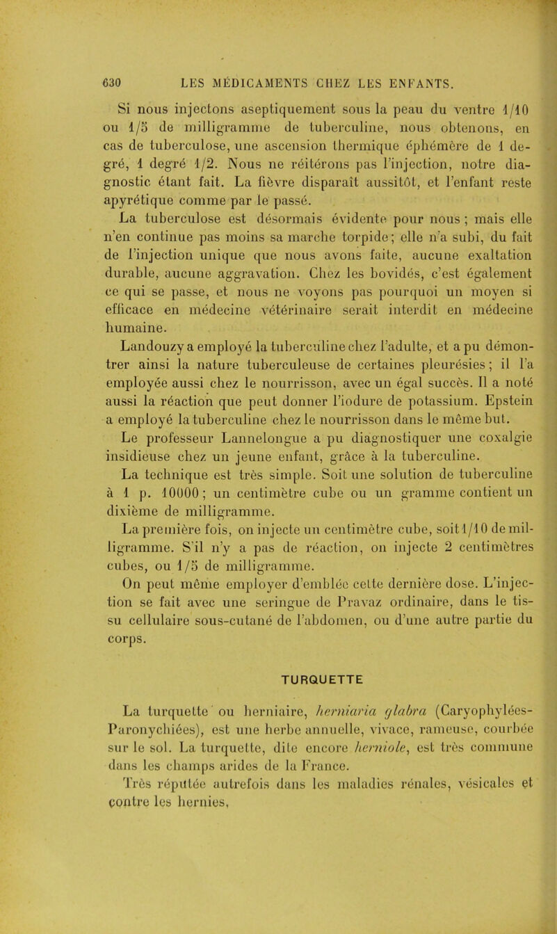Si nous injectons aseptiquement sous la peau du ventre 1/10 ou 1/5 de milligramme de tuberculine, nous obtenons, en cas de tuberculose, une ascension thermique éphémère de 1 de- gré, 1 degré 1/2. Nous ne réitérons pas l’injection, notre dia- gnostic étant fait. La fièvre disparaît aussitôt, et l’enfant reste apyrétique comme par le passé. La tuberculose est désormais évidente pour nous ; mais elle n’en continue pas moins sa marche torpide ; elle n’a subi, du fait de l’injection unique que nous avons faite, aucune exaltation durable, aucune aggravation. Chez les bovidés, c’est également ce qui se passe, et nous ne voyons pas pourquoi un moyen si efficace en médecine vétérinaire serait interdit en médecine humaine. Landouzy a employé la tuberculine chez l’adulte, et a pu démon- trer ainsi la nature tuberculeuse de certaines pleurésies ; il l’a employée aussi chez le nourrisson, avec un égal succès. 11 a noté aussi la réaction que peut donner l’iodure de potassium. Epstein a employé la tuberculine chez le nourrisson dans le môme but. Le professeur Lannelongue a pu diagnostiquer une coxalgie insidieuse chez un jeune enfant, grâce à la tuberculine. La technique est très simple. Soit une solution de tuberculine à 1 p. lOÜOO; un centimètre cube ou un gramme contient un dixième de milligramme. La première fois, on injecte un centimètre cube, soit 1/10 de mil- ligramme. S'il n’y a pas de réaction, on injecte 2 centimètres cubes, ou 1 /5 de milligramme. On peut même employer d’emblée cette dernière dose. L’injec- tion se fait avec une seringue de Pravaz ordinaire, dans le tis- su cellulaire sous-cutané de l’abdomen, ou d’une autre partie du corps. TURQUETTE La turquette ou herniaire, herniaria rjlabra (Caryophylées- Paronychiées), est une herbe annuelle, vivace, rameuse, courbée sur le sol. La turquette, dite encore herniole^ est très commune dans les champs arides de la France. Très réputée autrefois dans les maladies rénales, vésicales et contre les hernies,