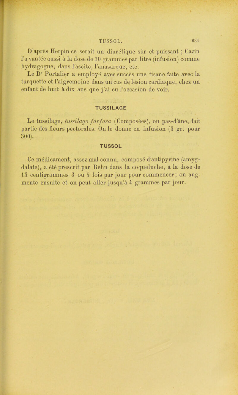 D’après Herpin ce serait un diurétique sûr et puissant ; Cazin l’a vantée aussi à la dose de 30 grammes par litre (infusion) comme liydragogue, dans l’ascite, l’anasarque, etc. Le D‘‘ Portalier a employé avec succès une tisane faite avec la turquette et l’aigremoine dans un cas de lésion cardiaque, chez un enfant de huit à dix ans que j’ai eu l’occasion de voir. TUSSILAGE Le tussilage, tiissilago farfara (Composées), ou pas-d’âne, fait partie des fleurs pectorales. On le donne en infusion (3 gr. pour 500). TUSSOL Ce médicament, assez mal connu, composé d’antipyrine (amyg- dalate), a été prescrit par Rehn dans la coqueluche, à la dose de 15 centigrammes 3 ou 4 fois par Jour pour commencer; on aug- mente ensuite et on peut aller jusqu’à 4 grammes par jour.