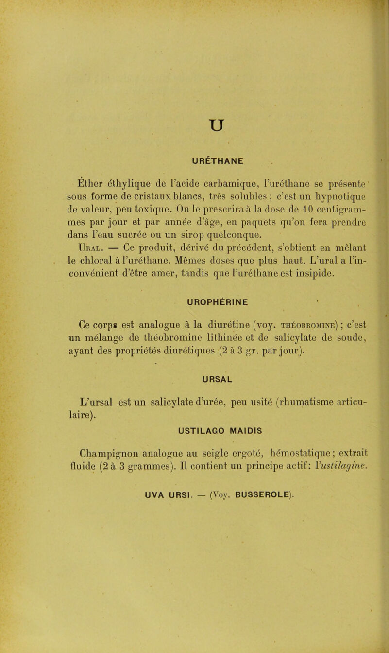 U URÉTHANE Ether éthylique de l’acide carbamique, l’iiréthane se présente' sous forme de cristaux, blancs, très solubles ; c’est un hypnotique de valeur, peu toxique. On le prescrira à la dose de 10 centigram- mes par jour et par année d’àge, en paquets qu’on fera prendre dans l’eau sucrée ou un sirop quelconque. Ural. — Ce produit, dérivé du précédent, s’obtient en mêlant le chloral àl’uréthane. Mêmes doses que plus haut. L’ural a l’in- convénient d’être amer, tandis que l’uréthane est insipide. UROPHÊRINE Ce corps est analogue à la diurétine (voy. théobromine) ; c’est un mélange de théobromine lithinée et de salicylate de soude, ayant des propriétés diurétiques (2 à 3 gr. par jour). URSAL L’ursal est un salicylate d’urée, peu usité (rhumatisme articu- laire). USTILAGO MAIDIS Champignon analogue au seigle ergoté, hémostatique; extrait fluide (2 à 3 grammes). Il contient un principe actif: Vustilagine. UVA URSI. — (Voy. BUSSEROLE).