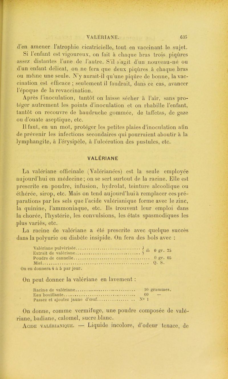 d’en amener l’atrophie cicatricielle, tout en vaccinant le sujet. Si l’enfant est vigoureux, on fait à chaque bras trois piqûres assez distantes l’une de l’autre. S’il s’agit d’un nouveau-né ou d’un enfant délicat, on ne fera que deux piqûres à chaque bras ou même une seule. N’y aurait-il qu’une piqûre de bonne, la vac- cination est efficace ; seulement il faudrait, dans ce cas, avancer l’époque de la revaccination. Après l’inoculation, tantôt on laisse sécher à l’air, sans pro- téger autrement les points d’inoculation et on rhabille l’enfant, tantôt on recouvre de baudruche gommée, de taffetas, de gaze ou d’ouate aseptique, etc. 11 faut, en un mot, protéger les petites plaies d’inoculation afin de prévenir les infections secondaires qui pourraient aboutir à la lymphangite, à l’érysipèle, à l’ulcération des pustules, etc. VALÉRIANE La valériane officinale (Valérianées) est la seule employée aujourd’hui en médecine; on se sert surtout de la racine. Elle est prescrite en poudre, infusion, hydrolat, teinture alcoolique ou éthérée, sirop, etc. Mais on tend aujourd’hui à remplacer ces pré- parations par les sels que l’acide valérianique forme avec le zinc, la quinine, l’ammoniaque, etc. Ils trouvent leur emploi dans la chorée, l’hystérie, les convulsions, les états spasmodiques les plus variés, etc. La racine de valériane a été prescrite avec quelque succès dans la polyurie ou diabète insipide. On fera des bols avec : Valériane pulvérisée I « Extrait de valériane ) Poudre de cannelle Miel On en donnera 4 à 5 par jour. 0 gr. 25 0 gr. 05 Q. S. On peut donner la valériane en lavement : Racine de valériane 10 grammes. Eau bouillante 00 — Passez et ajoutez jaune d’œuf N® 1 On donne, comme vermifuge, une poudre composée de valé- riane, badiane, calomel, sucre blanc. Acide valérianique. — Liquide incolore, d’odeur tenace, do