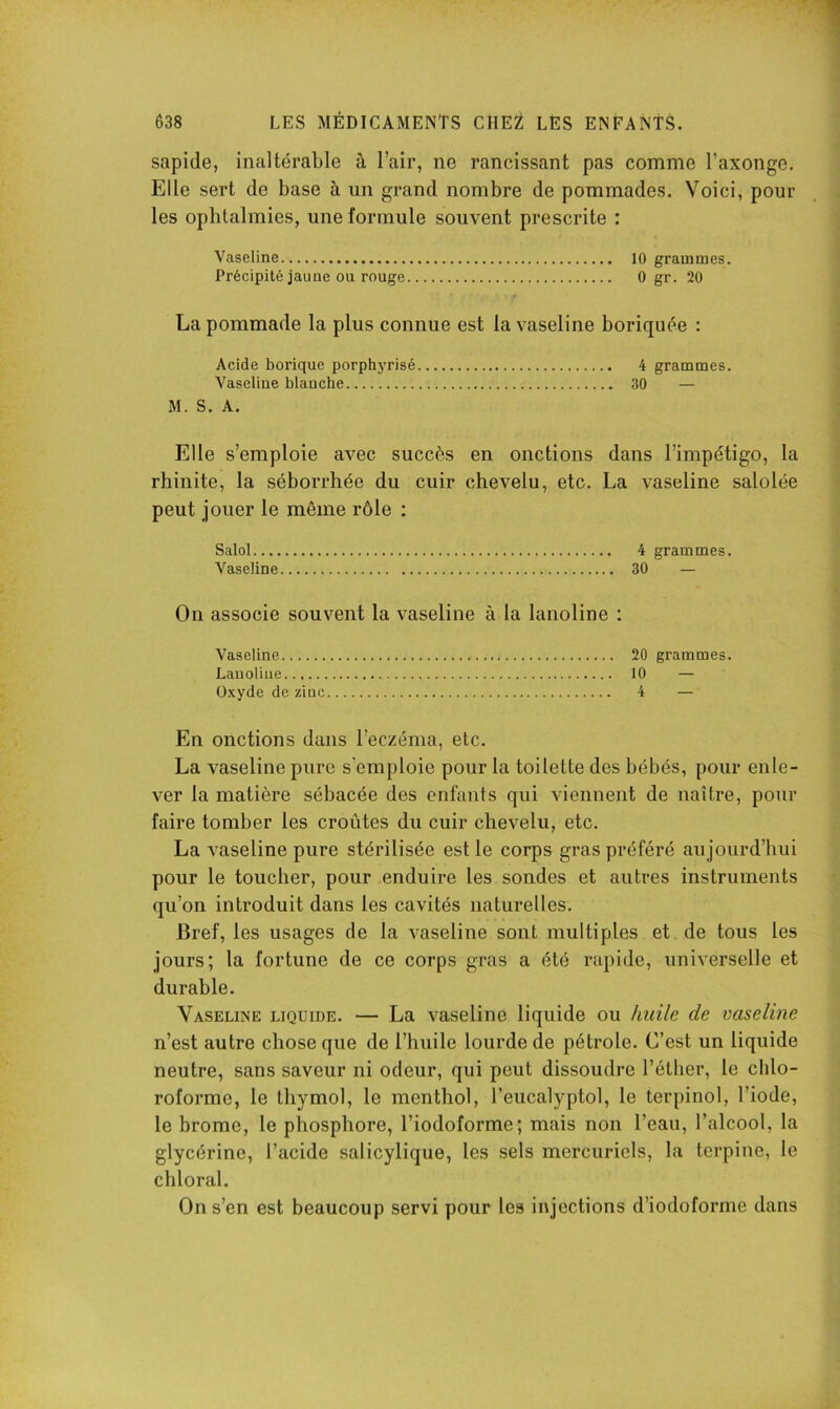 sapide, inaltérable à l’air, ne rancissant pas comme l’axonge. Elle sert de base à un grand nombre de pommades. Voici, pour les ophtalmies, une formule souvent prescrite : Vaseline 10 grammes. Précipité jaune ou rouge 0 gr. 20 La pommade la plus connue est la vaseline boriquée : Acide borique porphyrisé 4 grammes. Vaseline blanche 30 — M. S. A. Elle s’emploie avec succès en onctions dans l’impétigo, la rhinite, la séborrhée du cuir chevelu, etc. La vaseline salolée peut jouer le même rôle : Salol.... Vaseline On associe souvent la vaseline à la lanoline : Vaseline Lauoliue Oxyde de zinc En onctions dans l’eczéma, etc. La vaseline pure s'emploie pour la toilette des bébés, pour enle- ver la matière sébacée des enfants qui viennent de naître, pour faire tomber les croûtes du cuir chevelu, etc. La vaseline pure stérilisée est le corps gras préféré aujourd’hui pour le toucher, pour enduire les sondes et autres instruments qu’on introduit dans les cavités naturelles. Bref, les usages de la vaseline sont multiples et de tous les jours; la fortune de ce corps gras a été rapide, universelle et durable. Vaseline liquide. — La vaseline liquide ou huile de vaseline n’est autre chose que de l’huile lourde de pétrole. C’est un liquide neutre, sans saveur ni odeur, qui peut dissoudre l’éllier, le chlo- roforme, le thymol, le menthol, l’eucalyptol, le terpinol, l’iode, le brome, le phosphore, l’iodoforme; mais non l’eau, l’alcool, la glycérine, l’acide salicylique, les sels mercuriels, la terpine, le chloral. On s’en est beaucoup servi pour les injections d’iodofornie dans 20 grammes. 10 — 4 — 4 grammes. 30 —