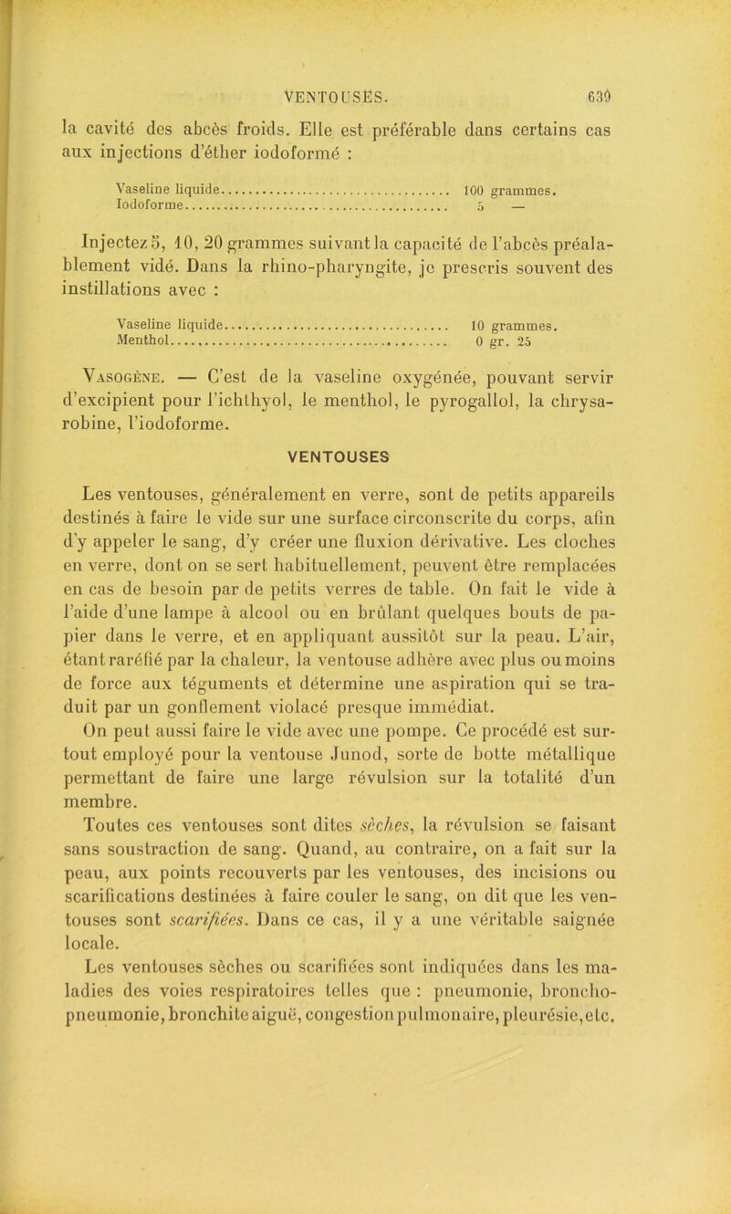 la cavité des abcès froids. Elle est préférable dans certains cas aux injections d’éther iodoformé ; Vaseline liquide 100 grammes. Iodoformé 5 — Injectez 5, 10, 20 grammes suivant la capacité de l’abcès préala- blement vidé. Dans la rhino-pbaryngite, je prescris souvent des instillations avec : Vaseline liquide 10 grammes. Menthol 0 gr. 25 Vasogène. — C’est de la vaseline oxygénée, pouvant servir d’excipient pour richlbyol, le menthol, le pyrogallol, la cbrysa- robine, l’iodoforme. VENTOUSES Les ventouses, généralement en verre, sont de petits appareils destinés à faire le vide sur une Surface circonscrite du corps, afin d’y appeler le sang, d’y créer une fluxion dérivative. Les cloches en verre, dont on se sert habituellement, peuvent être remplacées en cas de besoin par de petits verres de table. On fait le vide à l’aide d’une lampe à alcool ou en brûlant quelques bouts de pa- pier dans le verre, et en appliquant aussitôt sur la peau. L’air, étant raréfié par la chaleur, la ventouse adhère avec plus ou moins de force aux téguments et détermine une aspiration qui se tra- duit par un gonflement violacé presque immédiat. On peut aussi faire le vide avec une pompe. Ce procédé est sur- tout employé pour la ventouse Junod, sorte de botte métallique permettant de faire une large révulsion sur la totalité d’un membre. Toutes ces ventouses sont dites sèches^ la révulsion se faisant sans soustraction de sang. Quand, au contraire, on a fait sur la peau, aux points recouverts par les ventouses, des incisions ou scarifications destinées à faire couler le sang, on dit que les ven- touses sont scarifiées. Dans ce cas, il y a une véritable saignée locale. Les ventouses sèches ou scarifiées sont indiquées dans les ma- ladies des voies respiratoires telles que : pneumonie, broncho- pneumonie, bronchite aiguë, congestion pulmonaire, pleurésie, etc.