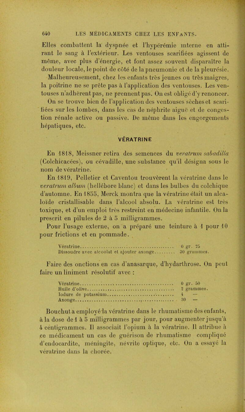 Elles combattent la dyspnée et l’hypérémie interne en atti- rant le sang à l’extérieur. Les ventouses scarifiées agissent de même, avec plus d’énergie, et font assez souvent disparaître la douleur locale, le point de côté de la pneumonie et de la pleurésie. Malheureusement, chez les enfants très jeunes ou très maigres, la poitrine ne se prête pas à l’application des ventouses. Les ven- touses n’adhèrent pas, ne prennent pas. Ouest obligé d’y renoncer. On se trouve bien de l’application des ventouses sèches et scari- liées sur les lombes, dans les cas de néphrite aiguë et de conges- tion rénale active ou passive. De même dans les engorgements hépatiques, etc. VÉRATRINE En 1818, Meissner retira des semences du veralrum sabadilla (Colchicacées), ou cévadille, une substance qu’il désigna sous le nom devératrine. En 1819, Pelletier et Caventou trouvèrent la vératrine dans le veratrum album (hellébore blanc) et dans les bulbes du colchique d’automne. En 1855, Merck montra que la vératrine était un alca- loïde cristallisable dans l’alcool absolu. La vératrine est très toxique, et d’un emploi très restreint en médecine infantile. Onia prescrit en pilules de 2 à 5 milligrammes. Pour l’usage externe, on a préparé une teinture à 1 pour 10 pour frictions et en pommade. Vératrine ; 0 gr. 25 Dissoudre avec alcoolat et ajouter axonge 30 graïuoies. Faire des onctions en cas d’anasarque, d’hydarthrose. On peut faire un liniment résolutif avec : Vératrine 0 gr. 50 Huile d’olive 2 grammes. lodure de potassium 4 — Axonge 30 — Bouchut a employé la vératrine dans le rhumatisme des enfants, à la dose del à 5 milligrammes par jour, pour augmenter jusqu’à 4 céntigrammes. Il associait l’opium à la vératrine. 11 attribue à ce médicament un cas de guérison de rhumatisme compliqué d’endocardite, méningite, névrite optique, etc. On a essayé la vératrine dans la chorée.