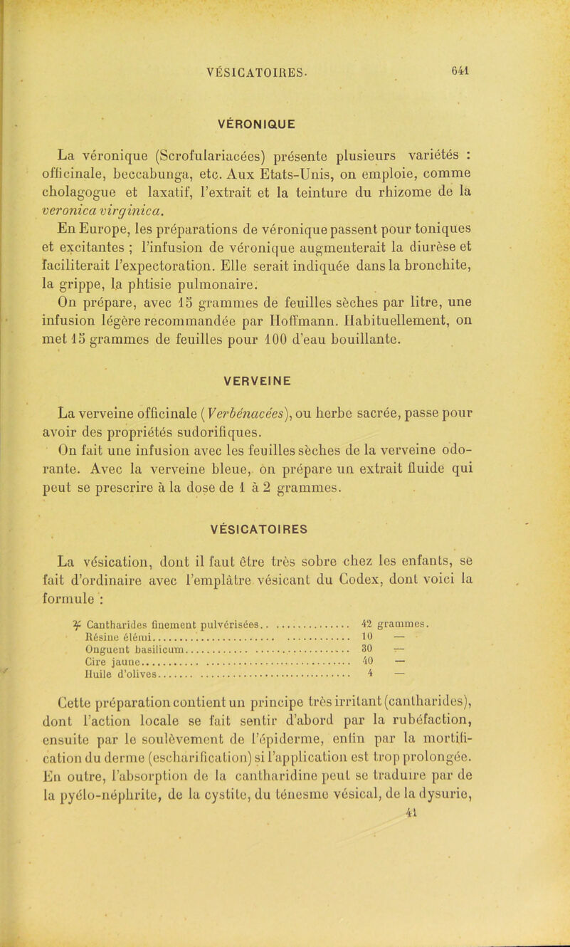 VÉRONIQUE La véronique (Scrofulariacées) présente plusieurs variétés : oflicinale, beccabunga, etc. Aux Etats-Unis, on emploie, comme cholagogue et laxatif, l’extrait et la teinture du rhizome de la veronica virginica. En Europe, les préparations de véronique passent pour toniques et excitantes ; l’infusion de véronique augmenterait la diurèse et faciliterait l’expectoration. Elle serait indiquée dans la bronchite, la grippe, la phtisie pulmonaire. On prépare, avec IS grammes de feuilles sèches par litre, une infusion légère recommandée par Hoffmann. Habituellement, on met 15 grammes de feuilles pour 100 d’eau bouillante. VERVEINE La verveine officinale ( Verbénacées)^ ou herbe sacrée, passe pour avoir des propriétés sudorifiques. On fait une infusion avec les feuilles sèches de la verveine odo- rante. Avec la verveine bleue, on prépare un extrait fluide qui peut se prescrire à la dose de 1 à 2 grammes. VÉSICATOIRES La vésication, dont il faut être très sobre chez les enfants, se fait d’ordinaire avec l’emplâtre vésicant du Codex, dont voici la formule : ^ Cantharides ûnement pulvérisées 42 grammes. Résine élémi 10 — Onguent basilicum 30 — Cii’e jaune 40 — Huile d’olives 4 — Cette préparation contient un principe très irritant (cantharides), dont l’action locale se fait sentir d’abord par la rubéfaction, ensuite par le soulèvement de l’épiderme, enfin par la mortifi- cation du derme (escharilication) si l’application est trop prolongée. En outre, l’absorption de la cantharidine peut se traduire par de la pyélo-iiéphrite, de la cystite, du ténesme vésical, de la dysurie, 41
