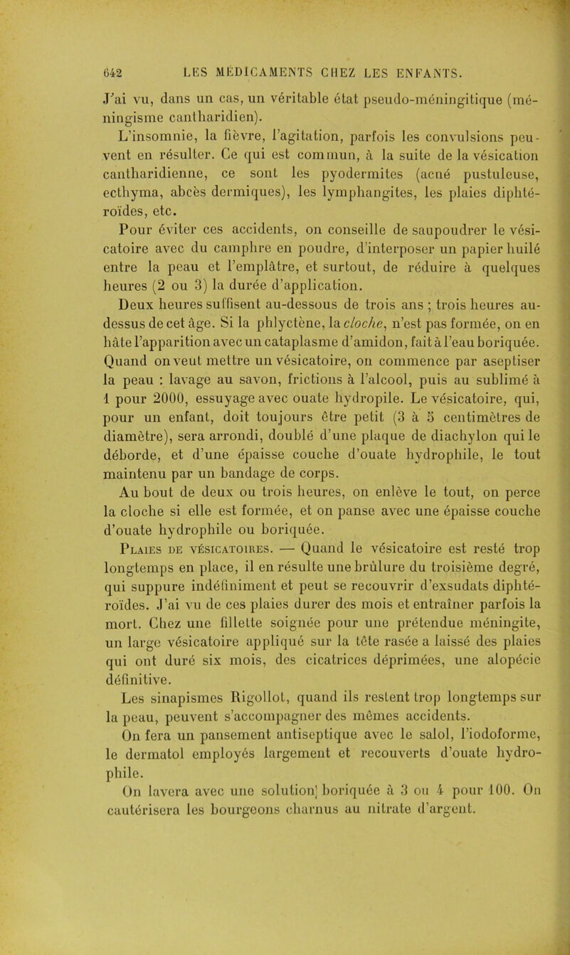 ,Fai vu, dans un cas, un véritable état pseudo-méningitique (mé- ningisme cantliaridien). L’insomnie, la fièvre, l’agitation, parfois les convulsions peu- vent en résulter. Ce qui est commun, à la suite de la vésication cantliaridienne, ce sont les pyodermites (acné pustuleuse, ectliyma, abcès dermiques), les lymphangites, les plaies diphté- roïdes, etc. Pour éviter ces accidents, on conseille de saupoudrer le vési- catoire avec du camphre en poudre, d’interposer un papier huilé entre la peau et l’emplâtre, et surtout, de réduire à quelques heures (2 ou 3) la durée d’application. Deux heures suffisent au-dessous de trois ans ; trois heures au- dessus de cet âge. Si la phlyctène, la cloche^ n’est pas formée, on en hâte l’apparition avec un cataplasme d’amidon, fait à l’eau boriquée. Quand on veut mettre un vésicatoire, on commence par aseptiser la peau : lavage au savon, frictions à l’alcool, puis au sublimé à 1 pour 2000, essuyage avec ouate hydropile. Le vésicatoire, qui, pour un enfant, doit toujours être petit (3 à 5 centimètres de diamètre), sera arrondi, doublé d’une plaque de diachylon qui le déborde, et d’une épaisse couche d’ouate hydrophile, le tout maintenu par un bandage de corps. Au bout de deux ou trois heures, on enlève le tout, on perce la cloche si elle est formée, et on panse avec une épaisse couche d’ouate hydrophile ou boriquée. Plaies de vésicatoires. — Quand le vésicatoire est resté trop longtemps en place, il en résulte une brûlure du troisième degré, qui suppure indéfiniment et peut se recouvrir d’exsudats diphté- roïdes. J’ai vu de ces plaies durer des mois et entraîner parfois la mort. Chez une fillette soignée pour une prétendue méningite, un large vésicatoire appliqué sur la tête rasée a laissé des plaies qui ont duré six mois, des cicatrices déprimées, une alopécie définitive. Les sinapismes Rigollot, quand ils restent trop longtemps sur la peau, peuvent s’accompagner des mêmes accidents. On fera un pansement antiseptique avec le salol, Piodoforme, le dermatol employés largement et recouverts d’ouate hydro- phile. On lavera avec une solution] horiquée à 3 ou 4 pour 100. On cautérisera les bourgeons charnus au nitrate d’argent.