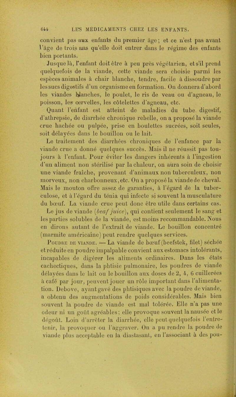 convient j3as aux enfants du premier âge ; et ce n’est pas avant f’àge de trois ajis qu’elle doit entrer dans le régime des ènfants bien portants. Jusque là, l’enfant doit être à peu près végétarien, et s’il prend quelquefois de la viande, cette viande sera choisie parmi les espèces animales à chair blanche, tendre, facile à dissoudre par les sucs digestifs d’un organisme en formation. On donnera d’abord les viandes li>lanches, le poulet, le ris de veau ou d’agneau, le poisson, le» cervelles, les côtelettes d’agneau, etc. Quant l’eiifant est atteint de maladies du tube digestif, d’athrepsie, de diarrhée chronique rebelle, on a proposé la viande crue hachée ou pulpée, prise en houlettes sucrées, soit seules, soit délayées dans le bouillon ou le lait. Le traitement des diarrhées chroniques de l’enfance par la viande crue a donné quelques succès. Mais il ne réussit pas tou- jours à l’enfant. Pour éviter les dangers inhérents à l’ingestion d’un aliment non stérilisé par la chaleur, on aüra soin de choisir une viande fraîche, provenant d’animaux non tuberculeux, non morveux, non charbonneux, etc. On a proposé la viande de cheval. Mais le mouton offre assez de garanties, à l’égard de la tuber- culose, et à l’égard du ténia qui infecte si souvent la musculature du bœuf. La viande crue peut donc être utile dans certains cas. Le jus de viande [beaf juice)^ qui contient seulement le sang et les parties solubles de la viande, est moins recommandable. Nous en dirons autant de l’extrait de viande. Le bouillon concentré (marmite américaine) peut rendi’e quelques services. Poudre de viande. — La viande de bœuf (beefstek, filet) séchée et réduite en poudre impalpable convient aux estomacs intolérants, incapables de digérer les aliments ordinaires. Dans les états cachectiques, dans la phtisie pulmonaire, les poudres de viande délayées dans le lait ou le bouillon aux doses de 2, 4, G cuillerées à café par jour, peuvent jouer un rôle important dans l’alimenta- tion. Debove, ayantgavé des phtisiques avec la poudre de viande, a obtenu des augmentations de poids considérables. Mais bien souvent la poudre do viande est mal tolérée. Elle n’a pas une odeur ni un goût agréables ; elle provoque souvent la nausée et le dégoût. Loin d’arrêter la diarrhée, elle peut ([uelquefois l’entre- tenir, la provocjuer ou l’aggraver. On a pu rendre la poudre de viande i)lus acceptable on la diastasant, en l’associant à des pou-