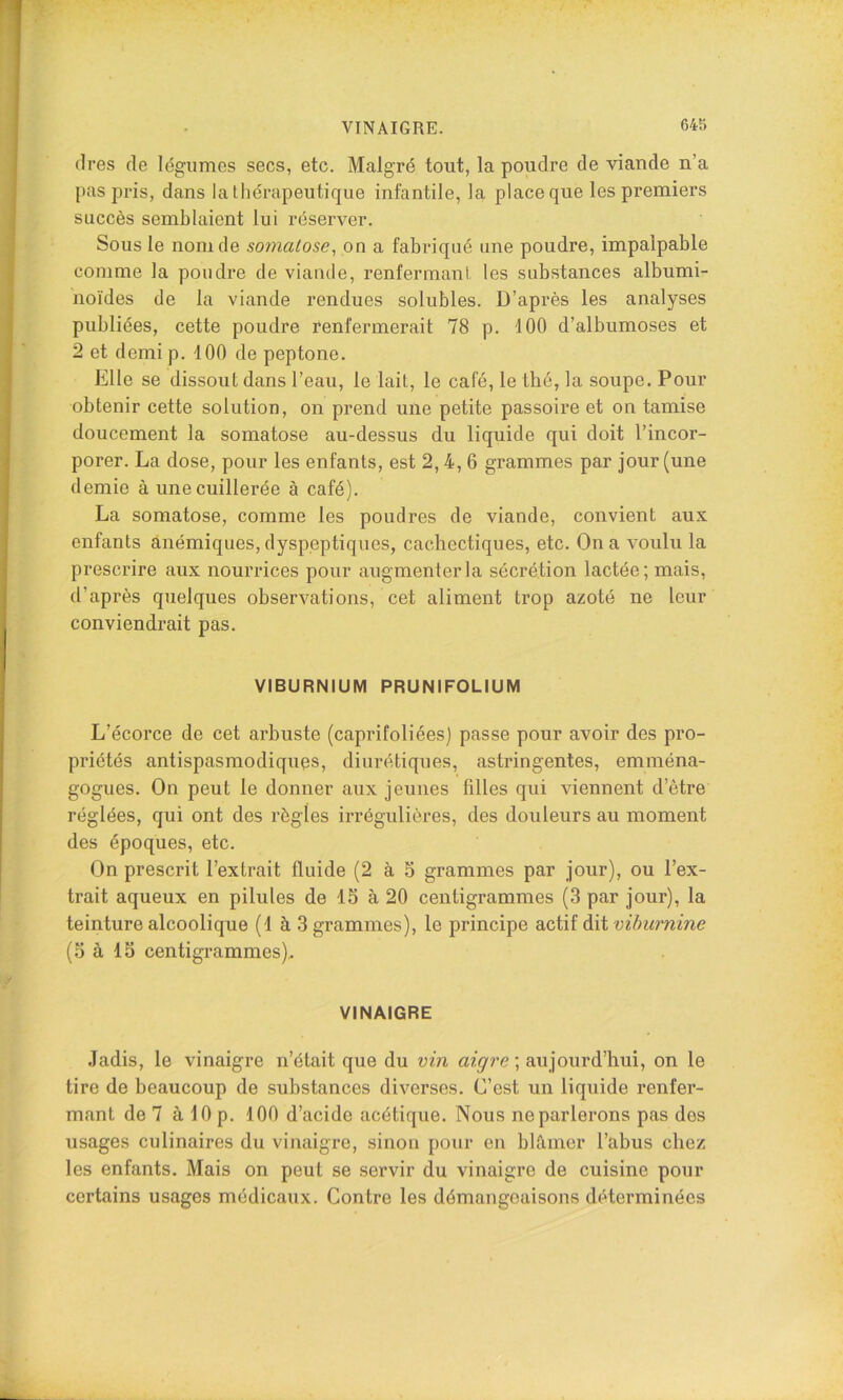 VINAIGRE. (1res de I(3giimes secs, etc. Malgré tout, la poudre de viande n’a pas pris, dans la thérapeutique infantile, la place que les premiers succès semblaient lui réserver. Sous le nom de somalose, on a fabriqué une poudre, impalpable comme la poudre de viande, renfermant les substances albumi- noïdes de la viande rendues solubles. D’après les analyses publiées, cette poudre renfermerait 78 p. 100 d’albumoses et 2 et demi p. 100 de peptone. Elle se dissout dans l’eau, le lait, le café, le thé, la soupe. Pour obtenir cette solution, on prend une petite passoire et on tamise doucement la somatose au-dessus du liquide qui doit l’incor- porer. La dose, pour les enfants, est 2,4, 6 grammes par jour (une demie à une cuillerée à café). La somatose, comme les poudres de viande, convient aux enfants anémiques, dyspeptiques, cachectiques, etc. On a voulu la prescrire aux nourrices pour augmenter la sécrétion lactée; mais, d’après quelques observations, cet aliment trop azoté ne leur conviendrait pas. VIBURNIUM PRUNIFOLIUM L’écorce de cet arbuste (caprifoliées) passe pour avoir des pro- priétés antispasmodiques, diurétiques, astringentes, emména- gogues. On peut le donner aux jeunes filles qui viennent d’être réglées, qui ont des règles irrégulières, des douleurs au moment des époques, etc. On prescrit l’extrait fluide (2 à 5 grammes par jour), ou l’ex- trait aqueux en pilules de IS à 20 centigrammes (3 par jour), la teinture alcoolique (1 à 3 grammes), le principe actif dit vibiirnine (5 à 15 centigrammes),. VINAIGRE .Jadis, le vinaigre n’était que du vin aigre ; aujourd’hui, on le tire de beaucoup de substances diverses. C’est un liquide renfer- mant de 7 à 10 p. 100 d’acide acétique. Nous ne parlerons pas dos usages culinaires du vinaigre, sinon pour en blâmer l’abus chez les enfants. Mais on peut se servir du vinaigre de cuisine pour certains usages médicaux. Contre les démangeaisons déterminées