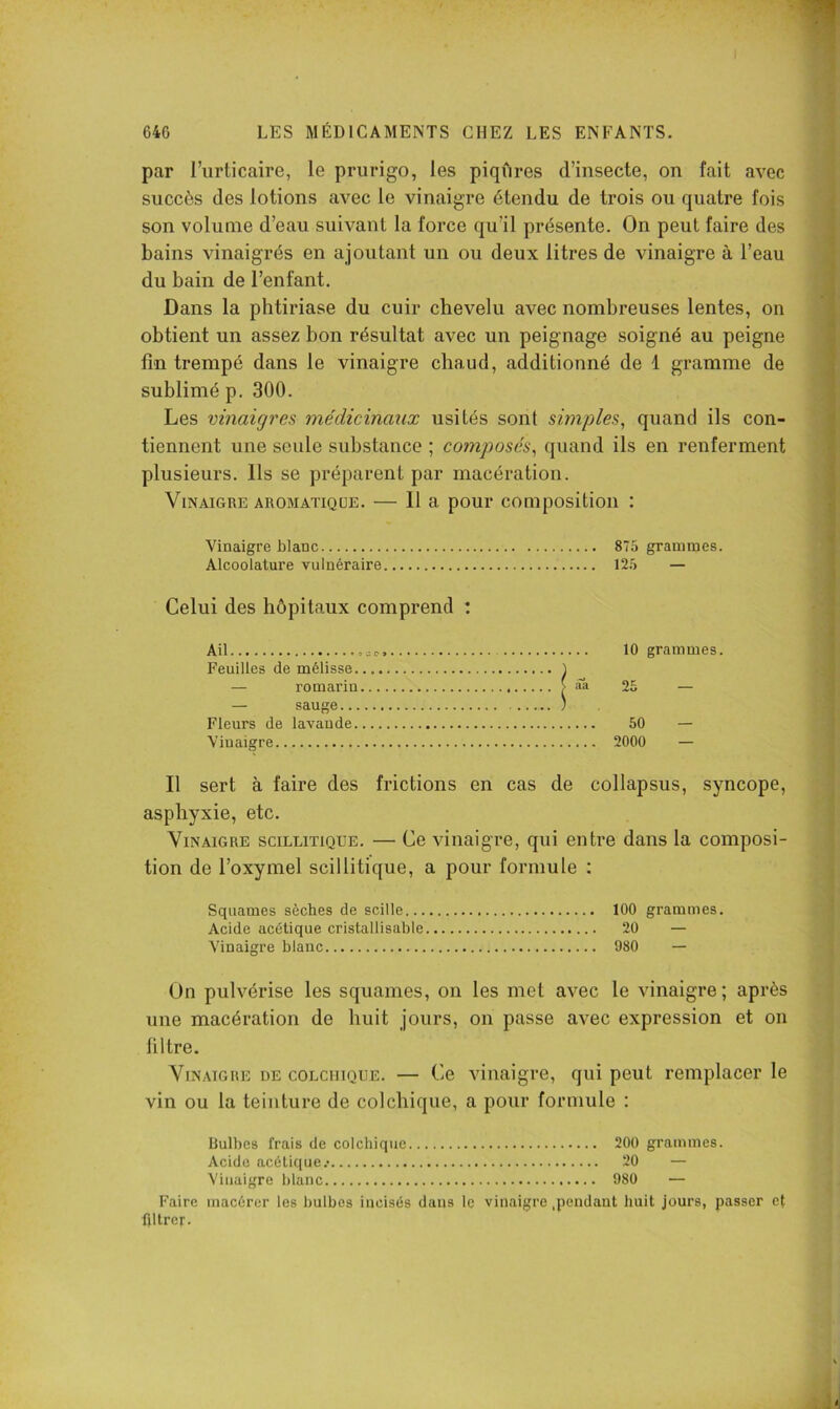 par l’urticaire, le prurigo, les piqûres d’insecte, on fait avec succès des lotions avec le vinaigre étendu de trois ou quatre fois son volume d’eau suivant la force qu’il présente. On peut faire des bains vinaigrés en ajoutant un ou deux litres de vinaigre à l’eau du bain de l’enfant. Dans la phtiriase du cuir chevelu avec nombreuses lentes, on obtient un assez bon résultat avec un peignage soigné au peigne fin trempé dans le vinaigre chaud, additionné de 1 gramme de sublimé p. 300. Les vinaigres médicinaux usités sont simples, quand ils con- tiennent une seule substance ; co?nposés, quand ils en renferment plusieurs. Ils se préparent par macération. Vinaigre aromatique. — 11 a pour composition : Vinaigre blanc 875 grammes. Alcoolature vulnéraire 125 — Celui des hôpitaux comprend : Ail Feuilles de mélisse. — romarin — sauge... Fleurs de lavande. Vinaigre 10 grammes. .Ta 25 50 — 2000 — Il sert à faire des frictions en cas de collapsus, syncope, asphyxie, etc. Vinaigre scillitique. — Ce vinaigre, qui entre dans la composi- tion de l’oxymel scillitique, a pour formule : Squames sèches de scille 100 grammes. Acide acétique cristallisable 20 — Vinaigre blanc 980 — Un pulvérise les squames, on les met avec le vinaigre; après une macération de huit jours, on passe avec expression et on filtre. Vinaigre de colchique. — Ce vinaigre, qui peut remplacer le vin ou la teinture de colchique, a pour formule : Bulbes frais de colchique 200 grammes. Acide acéüc(ue.. 20 — Vinaigre blanc 980 — Faire macérer les bulbes incisés dans le vinaigre .pendant huit jours, passer et filtrer.