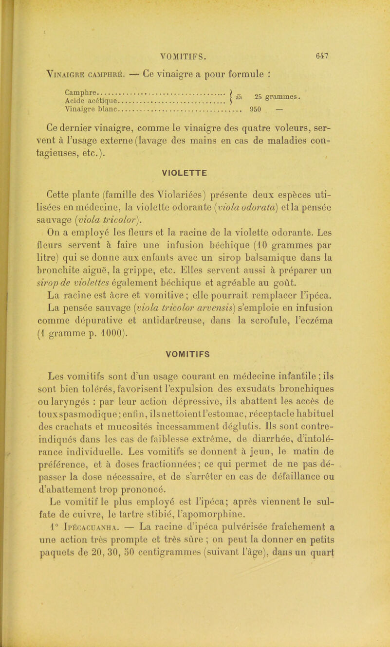 Vinaigre camphré. — Ce vinaigre a pour formule : I âa 25 grammes. .... 950 — Ce dernier vinaigre, comme le vinaigre des quatre voleurs, ser- vent à l’usage externe (lavage des mains en cas de maladies con- tagieuses, etc.). , Camphre Acide acétique Vinaigre blanc VIOLETTE Cette plante (famille des Yiolariées) présente deux espèces uti- lisées en médecine, la violette odorante [viola odorata) et la pensée sauvage [viola tricolor). On a employé les fleurs et la racine de la violette odorante. Les fleurs servent à faire une infusion bécliique (10 grammes par litre) qui se donne aux enfants avec un sirop balsamique dans la bronchite aiguë, la grippe, etc. Elles servent aussi à préparer un sirop de violettes également béchique et agréable au goût. La racine est âcre et vomitive; elle pourrait remplacer l’ipéca. La pensée sauvage [viola tricolor arvensis) s’emploie en infusion comme dépurative et antidartreuse, dans la scrofule, l’eczéma (1 gramme p. 1000). VOMITIFS Les vomitifs sont d’un usage courant en médecine infantile ; ils sont bien tolérés, favorisent l’expulsion des exsudais bronchiques ou laryngés : par leur action dépressive, ils abattent les accès de touxspasmodique ; enfin, ils nettoient l’estomac, réceptacle habi tuel des crachats et mucosités incessamment déglutis. Ils sont contre- indiqués dans les cas de faiblesse extrême, de diarrliée, d’intolé- rance individuelle. Les vomitifs se donnent à jeun, le matin de préférence, et à doses fractionnées; ce qui permet de ne pas dé- passer la dose nécessaire, et de s’arrêter en cas de défaillance ou d’abattement trop prononcé. Le vomitif le plus employé est l’ipéca; après viennent le sul- fate de cuivre, le tartre stibié, l’apomorpbine. 1° Ipécacuanha. — La racine d’ipéca pulvérisée fraîchement a une action très prompte et très sûre ; on peut la donner en petits paquets de 20, 30, ;i0 centigrammes (suivant l’âge), dans un quart