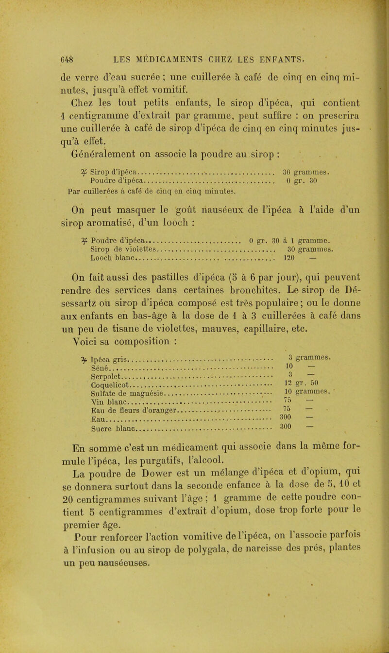 de verro d’eau sucrée ; une cuillerée ù café de cinq en cinq mi- nutes, jusqu’à effet vomitif. Chez les tout petits enfants, le sirop d’ipéca, qui contient 1 centigramme d’extrait par gramme, peut suffire : on prescrira une cuillerée à café de sirop d’ipéca de cinq en cinq minutes jus- qu’à effet. Généralement on associe la poudre au sirop ; ’ . . ^ Sirop d’ipéca 30 grammes. Poudre d’ipéca 0 gr. 30 Par cuillerées à café de cinq en cinq minutes. On peut masquer le goût nauséeux de l’ipéca à l’aide d’un sirop aromatisé, d’un loocli : ^ Poudre d’ipéca 0 gr. 30 à 1 gramme. Sirop de violettes 30 grapames. Looch blanc 120 — On fait aussi des pastilles d’ipéca (S à 6 par jour), qui peuvent rendre des services dans certaines bronchites. Le sirop de Dé- sessartz ou sirop d’ipéca composé est très populaire ; ou le donne aux enfants en bas-âge à la dose de 1 à 3 cuillerées à café dans un peu de tisane de violettes, mauves, capillaire, etc. Voici sa composition : ^ Ipéca gris ^ grammes. Séné — Serpolet ^ Coquelicot 1- gr. 50 Sulfate de magnésie jO grammes. Vin blanc Eau de üeurs d’oranger Eau 300 — Sucre blanc 300 En somme c’est un médicament qui associe dans la même for- mule l’ipéca, les purgatifs, l’alcool. La poudre de Dower est un mélange d’ipéca et d’opium, qui S6 donnera surtout dans la seconde enfance à la dose de 5, 10 et 20 centigrammes suivant l’âge ; 1 gramme de cette poudre con- tient 5 centigrammes d’extrait d’opium, dose trop forte pour le premier âge. Pour renforcer l’action vomitive de l’ipéca, on 1 associe parfois à l’infusion ou au sirop de polygala, de narcisse des prés, plantes un peu nauséeuses.
