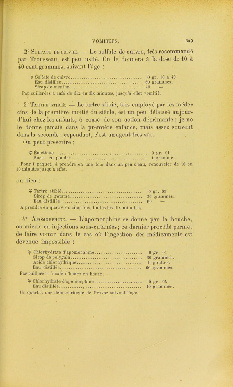 2° SüLFATE DE CUIVRE. — Le sulfate de cuivre, très recommandé par Trousseau, est peu usité. On le donnera à la dose de 10 à 40 centigrammes, suivant l’àge : Sulfate de cuivre O gr. 10 à 40 Eau distillée 80 grammes. Sirop de menthe 30 — Par cuillerées à café de dix en dix minutes, jusqu’à effet vomitif. ■ 3“ Tartre stibié. — Le tartre stibié, très employé par les méde- cins de la première moitié du siècle, est un peu délaissé aujour- d’hui chez les enfants, à cause de son action déprimante : je ne le donne jamais dans la première enfance, mais assez souvent dans la seconde ; cependant, c’est un agent très sûr. On peut prescrire : Émétique 0 gr. 01 Sucre en poudre 1 gramme. Pour 1 paquet, à prendre en une fois dans un peu d’eau, renouveler de 10 en 10 minutes jusqu’à effet. OU bien ; y Tartre stibié.... Sirop de gomme Eau distillée A prendre en quatre ou cinq fois, toutes les dix minutes. . 4“ Apomorphine. — L’apomorphine se donne par la bouche, ou mieux en injections sous-cutanées; ce dernier procédé permet de faire vomir dans le cas où l’ingestion des médicaments est devenue impossible : Chlorhydrate d’apomorphine 0 gr. 01 Sirop de polygala 30 grammes. Acide chlorhydrique 11 gouttes. Eau distillée GO grammes. Par cuillerées à café d’heure en heure. ^ Chlorhydrate d’apomorphine 0 gr. 05 Eau distillée 10 grammes. Un quart à une demi-seringue de Pravaz suivant l’àgc. 0 gr. 03 20 grammes. GO —