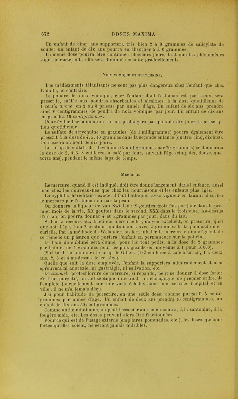 Un enfant de cinq ans supportera très bien 2 à 3 grammes de salicylate de soude; un enfant de dix ans pourra en absorber 5 à 6 grammes. La même dose pourra être continuée plusieurs jours, tant que les phénomènes aigus persisteront; elle sera diminuée ensuite graduellement. Noix vosiiqüe et STnYCHNiNE, Les médieaments tétanisants ne sont pas plus dangereux chez l’enfant que chez l’adulte, au contraire. La poudre de noix vomique, chez l’enfant dont l’estomac est paresseux, sera prescrite, mêlée aux poudres absorbantes et alcalines, à la dose quotidienne de 1 centigramme (en 2 ou 3 prises) par année d’âge. Un enfant de six ans prendra ainsi G centigrammes de poudre de noix, vomique par jour. Un enfant de dix ans en prendra 10 centigrammes. Pour éviter l’accumulation, ou ne prolongera pas plus de dix jours la prescrip- tion quotidienpe. Le sulfate de strychnine en granules (de 1 milligramme) pourra également être prescrit à la dose de 4, 5, 10 granules dans la seconde enfance (quatre, cinq, dix ans). On cessera au bout de dix jours. Le sirop de sulfate de strychnine (6 milligrammes par 20 grammes) se donnera à la dose de 2, 4, G, 8 cuillerées à café par jour, suivant l’âge (cinq, dix, douze, qua- torze ans), pendant le même laps de temps. Mercure. Le mercure, quand il est indiqué, doit être donné largement dans l’enfance, aussi bien chez les nouveau-nés que chez les nourrissons et les enfants plus âgés. La syphilis héréditaire existe, il faut l’attaquer avec vigueur eu faisant absorber le mercure par l’estomac ou par la peau. Ou donnera la liqueur de van Swieten : X gouttes trois fois par jour dans le pre- mier mois de la vie, XX gouttes dans le second, XXX dans le troisième. Au-dessus d’un an, on pourra donner 4 et 5 grammes par jour, dans du lait. Si l’on a recours aux frictions mercurielles; moyen excellent, on prescrira, quel que soit l'âge, 1 ou 2 frictions quotidiennes avec 2 grammes'de la pommade mer- curielle. Par la méthode de Welauder, on fera inhaler le mercure en imprégnant tle ce remède un plastron que portera l’enfant en permanence sur la poitrine. . Le bain de sublimé sera donné, pour les tout petits, à la dose de 2 grammes par bain et de 4 grammes pour les plus grands (en moyenne à 1 pour 10000). Plus tard, ou donnera le sirop de Gibert (1/2 cuillerée à café à un an, 1 à deux ans, 2, 3 et 4 au-dessus de cet âge). Quelle que soit la dose employée, l’enfant la supportera admirablement et n’en éprouvera ni anorexie, ni gastralgie, ni salivation, etc. Le calomel, protochlorure de mercure, si répandu, peut se donner à dose forte; c’est un purgatif, un antiseptique intestinal, un cholagogue de premier ordre. Je l’emploie journellement sur une vaste échelle, dans mon service d’hôpital et en ville ; il ne m’a jamais déçu. J'ai pour habitude de prescrire, en une seule dose, comme purgatif, 5 centi- 'grammes par année d’âge. Un enfant de deux ans prendra 10 centigrammes, un enfant de dix ans âO centigrammes. Comme anthelminthique, on peut l’associer au semen-contra, à la santoniue, â la fougère mâle, etc. Les doses peuvent alors être fractionnées. Pour ce qui est de l’usage externe (emplâtres, pommades, etc.), les doses, quelque fortes qu’elles soient, ne seront jamais nuisibles.