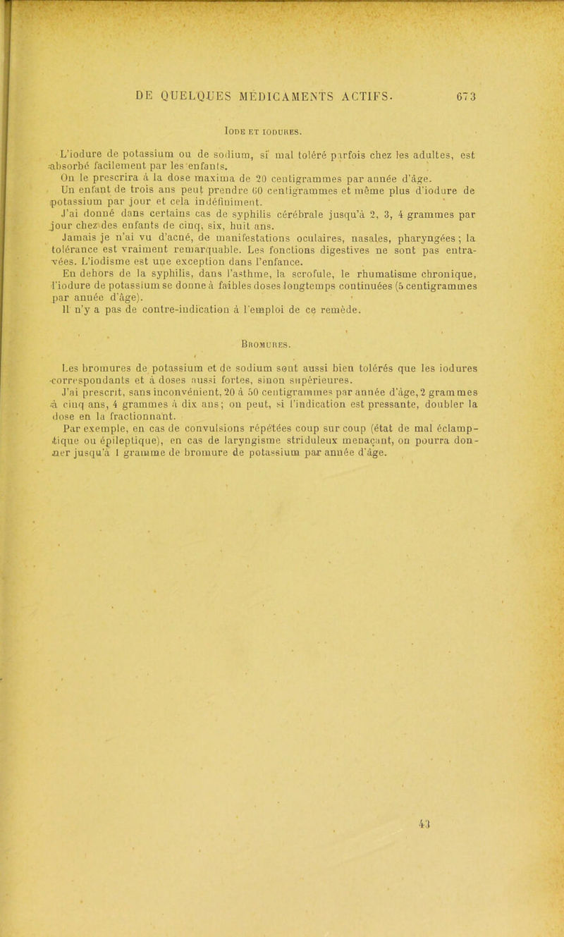 Iode et ioduhes. L’iodure de potassium ou de sodium, si’ mal toléré parfois chez les adultes, est ^absorbé facilement par les enfauls. ' On le prescrira à la dose maxima de 20 centigrammes par année d'âge. Un entant de trois ans peut prendre 00 cenligrammes et même plus d’iodure de potassium par jour et cela iniJéfiuiment. J’ai donné dans certains cas de syphilis cérébrale jusqu’à 2, 3, 4 grammes par jour chez des enfants de cinq, six, huit ans. Jamais je n’ai vu d’acné, de manifestations oculaires, nasales, pharyngées; la tolérance est vraiment remarquable. Les fonctions digestives ne sont pas entra- vées. L’iodisme est une exception dans l’enfance. En dehors de la syphilis, dans l’asthme, la scrofule, le rhumatisme chronique, l'iodure de potassium se donne à faibles doses longtemps continuées (5 centigrammes par année d’âge). 11 n’y a pas de contre-indication à l’emploi de ce remède. BnoMuiiEs. Les bromures de potassium et de sodium sont aussi bien tolérés que les iodures •correspondants et à doses aussi fortes, sinon supérieures. J’ai prescrit, sans inconvénient, 20 à 50 centigrammes par année d'àge,2 grammes à cinq ans, 4 grammes à dix ans; on peut, s^i l’indication est pressante, doubler la dose en la fraclionna'nt. Par exemple, en cas de convulsions répétées coup sur coup (état de mal éclamp- tique ou épileptique), en cas de laryngisme striduleux menaçant, ou pourra don- ner jusqu’à 1 gramme de bromure de potassium par année d’âge.
