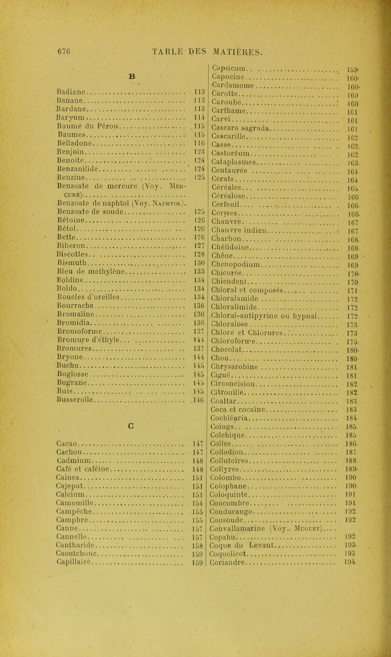 B Badiane Banane Bardane Baryum - ' Baume du Pérou Baumes Belladone Benjoin Benoite ' Benzauilide Benzine Benzoate de mercure (Voy. Meh- çure) Benzoate denaphtol (Voy. Naphtol). Benzoate de soude Bétoine Bétol Bette Biberon Biscottes Bismuth Bleu de méthylène Boldine Boldo Boucles d’oreilles Bourrache Bromaline Bromidia Bromoforme Bromure d’éthyle Bromures Bryone Buchu Bnglosse Bugrane Buis Busserolle C Cacao Cachou Cadmium Café et caféine Cainca Cajeput.., Calcium Camomille Campôche Camphre Canne.... i Cannelle Cantharide ' Caoutchouc Capillairè Capsicum 109. Capucine ‘ loo- Cardamome.. kjq. Carotte igu Caroube : ; ico Carthame loi Carvi ig( Cascara sagrada iGl Cascarille ig2 Casse ig2, Castoréum ■ ig2 Cataplasmes ig3- Centaurée jg4 Cérats ; 1 g4 Céréales igô Céréalose îgc Cerfeuil I66- CerTses. i66> Chanvre ig7 Chanvre indien ; 167 charbon 168. Chélidoiue I68 Chêne ig9 < Chenopodium 169 Chicorée 170. Chiendent no Chloral et composés 171 Chloralamide 172 Chloralimide 172 .Chloral-antipyrine ou hypnal 172 Ghloralose 173 Chlore et Chlorures..' 173 Chloroforme 175 Chocolat 180- Chou.... 180 Chrysarobine 181 Ciguë 181 Circoncision 182 Citrouille 182 Coaltar 188 Coca et coca'ine 183 Cochléaria 184 Coings 185 Colchique... .’.... 185 Colles 186- Collodion 187 Collutoires 188 Collyres • 189- Colombo 190 Colophane .... 190 Coloquinte 191 Concombre 191 Conduraugo 192 Coiisoude i 192 Coiivallamarine (Voy. Muüuet). ... Copahu ' 192 Coque du Levant 198- Coquelicot 193 Coriandre 19i 113 113 113 114 .115 115 lie 123 124 124 125 125 I2Ü 12G 12G 127 128 130 133 134 134 134 136 136 136 137 144 137 144 145 145 145 145 .146 147 147 148 148 151 151 151 154 155 155 157 157 158 159 159