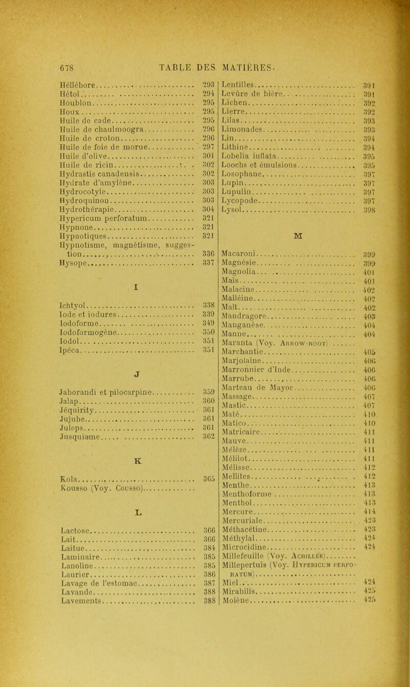 lléllébore Hétol. Houblon Houx Huile de cade Huile de chaulmoogra Huile de croton Huile de foie de morue Huile d’olive Huile de ricin . . Hydrastis canadensis Hydrate d’amylène Hydrocotyle Hydroquinoü Hydrothérapie Hypericum perforatum Hypnone Hypnotiques Hypnotisme, magnétisme, sugges- tion \ Hysope I Ichtyol Iode etiodures lodoforme lodoformogène lodol Ipéca J Jaborandi et pilocarpine .Talap Jéquirity Jujube Juleps Jusquiame K Kola Kousso (Voy. Cousso) L Lactose Lait Laitue Laminaire Lanoline Laurier Lavage de l’estomac Lavande Lavements Lentilles 391 Levûre de bière 39i Lichen ; 392 Lierre 392 Lilas 393 Limonades 393 Lin 394 Lithine 394 Lobelia inllata 395 Loochs et émulsions 395 Losophane 397 Lupin 397 Lupulin 397 Lycopode 397 Lysol 398 M Macaroni 399 Magnésie 399 Magnolia 401 Maïs 401 Malacine 402 Malléine 402 Malt 402 Mandragore 403 Manganèse 404 Manne 404 Maranta (Voy. Aanow-Hoor) Marchantie 405 Marjolaine 40(> Marronnier d’Inde .... 406 .Marrube 406 Marteau de Mayor 406 .Massage 407 Mastic 407 Maté 410 Matico 410 .Matricaire... ( 411 Mauve 411 Mélèze 411 Mélilot 411 Mélisse 412 Mellites 412 Menthe 413 Meuthoforme 413 .Menthol 413 iMercure 4l4 Mercuriale 423 Méthacétiue 423 Méthylal 424 Microcidiue 424 Millefeuille (Voy. Aciiili.ée) Millepertuis (Voy. Hyi>ei(ici;.m peufo- llATUAl) Miel 424 Mirabilis 425 Molène 425 293 294 295 295 295 296 296 297 301 302 302 303 303 303 304 321 321 321 336 337 338 339 349 350 351 351 359 360 361 361 361 362 365 366 366 384 385 385 386 387 388 388