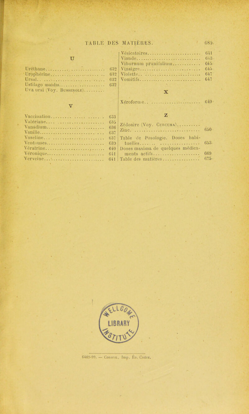 U Uréthaue ■ ürophéi’iue. UrsrtI Uslilago inaidis Cva ursi (Voy. üusseuolk) 032 032 032 032 Vésicatoires Viande Viburnuin prunit'oliuoi Vinaigre Violette Vomitifs X 041 0'i3 045 045 647 647 V Xéroformc : 049 Vaccination Valériane.. Vanadium.. Vanille Vaseline... Ventouses.. Vératriue.. Véronique.. Verveine... 033 035 036 037 037 039 640 041 041 Z Zédoaire (Voy. Cuncu.MAl. ; Zinc 050 Table de Posologie. Doses habi- tnellès 653 Doses maxima de quelques médica- ments actifs 669 Table des matières 075 04fly-90. — CoituFiu. Ini(), lù>. Cnér(>.