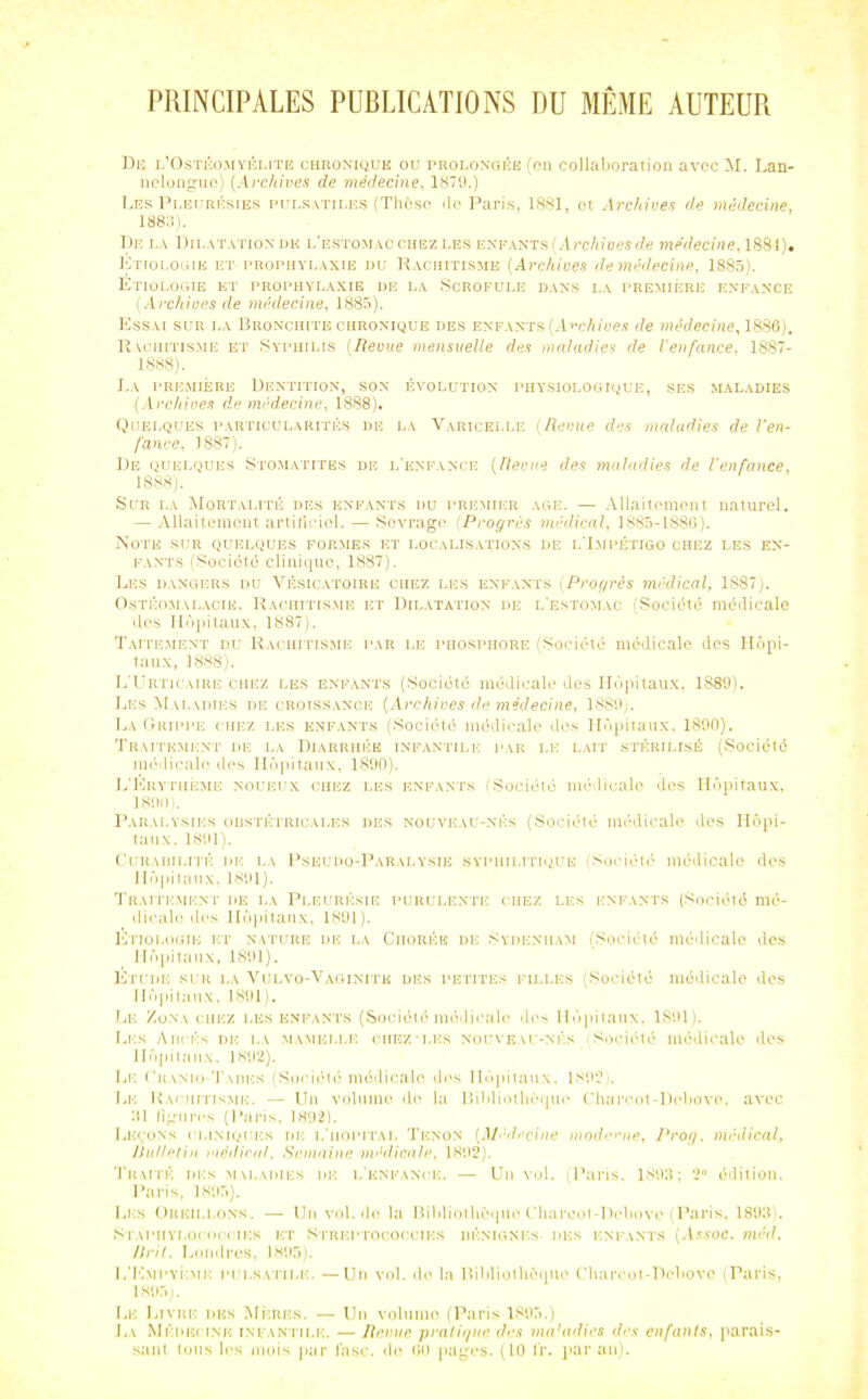 PRINCIPALES PUBLICATIONS DU MÊME AUTEUR Du l’Ostéomyélite chronique ou prolongée (en collaboration avec M. I.an- nelongiie) (Archives de médecine, 1879.) Les Pleurésies pulsatiles (Thèse de Paris, 1881, et Archives de médecine, 1883). De la Dilatation de l’estomac chez les enfants i'.-l rchives de médecine, 1881). Etiologie et-prophylaxie du Rachitisme ( Archives de médecine, 1885). Étiologie et prophylaxie de la Scrofule dans la première enfance (Archives de médecine, 1885). Essai sur la Bronchite chronique des enfants (Archives de médecine, 1886). Rachitisme et Syphilis (Revue mensuelle des maladies de l'enfance, 1887- 1888). La première Dentition, son évolution physiologique, ses maladies (Archives de médecine, 1888). Quelques particularités de la Varicelle (Revue des maladies de l’en- fance, 1887). De quelques Stomatites de l’enfance (Revue des maladies de l’enfance, 1888). Sur la Mortalité des enfants du premier âge. — Allaitement naturel. — Allaitement artificiel. — Sevrage (Progrès médical, 1885-1886). Note sur quelques formes et localisations de l’Impétigo chez les en- fants (Société clinique, 1887). Les dangers du Vésicatoire chez les enfants (Progrès médical, 1S87). Ostéomalacie, Rachitisme et Dilatation de l’estomac (Société médicale des Hôpitaux, 1887). Taitement du Rachitisme par le phosphore (Société médicale des Hôpi- taux, 1888). L’Urticaire chez les enfants (Société médicale des Hôpitaux, 1889). Les Maladies de croissance (Archives de médecine, 1889). La Grippe chez les enfants (Société médicale des Hôpitaux, 1890). Traitement de la Diarrhée infantile par le lait stérilisé (Société médicale des Hôpitaux, 1890). L’Erythème noueux chez les enfants ISociété médicale dos Hôpitaux, 1800). Paralysies obstétricales des nouveau-nés (Société médicale des Hôpi- taux. 1891). Curabilité de la Pseudo-Paralysie syphilitique (Société médicale des Hôpitaux, 1891). Traitement de la Pleurésie purulente chez les enfants (Société mé- dicale des Hôpitaux, 1891). Etiologie et nature de la Chorée de Sydenham (Société médicale des Hôpitaux, 1891). Étude sur la Vulvo-Vaginitk des petites filles (Société médicale des Hôpitaux, 1891). Le Zona chez les enfants (Société médicale des Hôpitaux, 1891). Les Aiîcés de la mamelle chez-les nouveau-nés ; Société médicale des Hôpitaux, 1892). Le Cuanio-Taiiks (Société médicale îles Hôpitaux, 1S92i. Le Rachitisme. — Un volume de la Bibliothèque Charcot-Dobovo, avec 31 ligures (Paris, 1892). Leçons cliniques iie i/hopital Tenon (Médecine moderne, Prog. médical, Itulletin médical. Semaine médicale, 1892). Traité des maladies de l’enfance. — Un vol. (Paris, 1893; 2° édition. Paris, 1895). Les Oreillons. — Un vol.de la Bibliothèque Charcot-Dobovo (Paris, 1893). Staphylococcies et Ntrkptococcies bénignes des enfants (Assoc. méd. Urit. Londres, 1895). L’Kmpyéme pulsatile. —Un vol. do la Bibliothèque Charcot-Pebovo (Paris, 1805). Le Livre des Méiuïs. — Un volume (Paris 1895.) La Médecine infantile. — Renne pratique des ma’adies des enfants, parais- sant tous les mois par l’asc, do 00 pages. (10 l’r. par au).