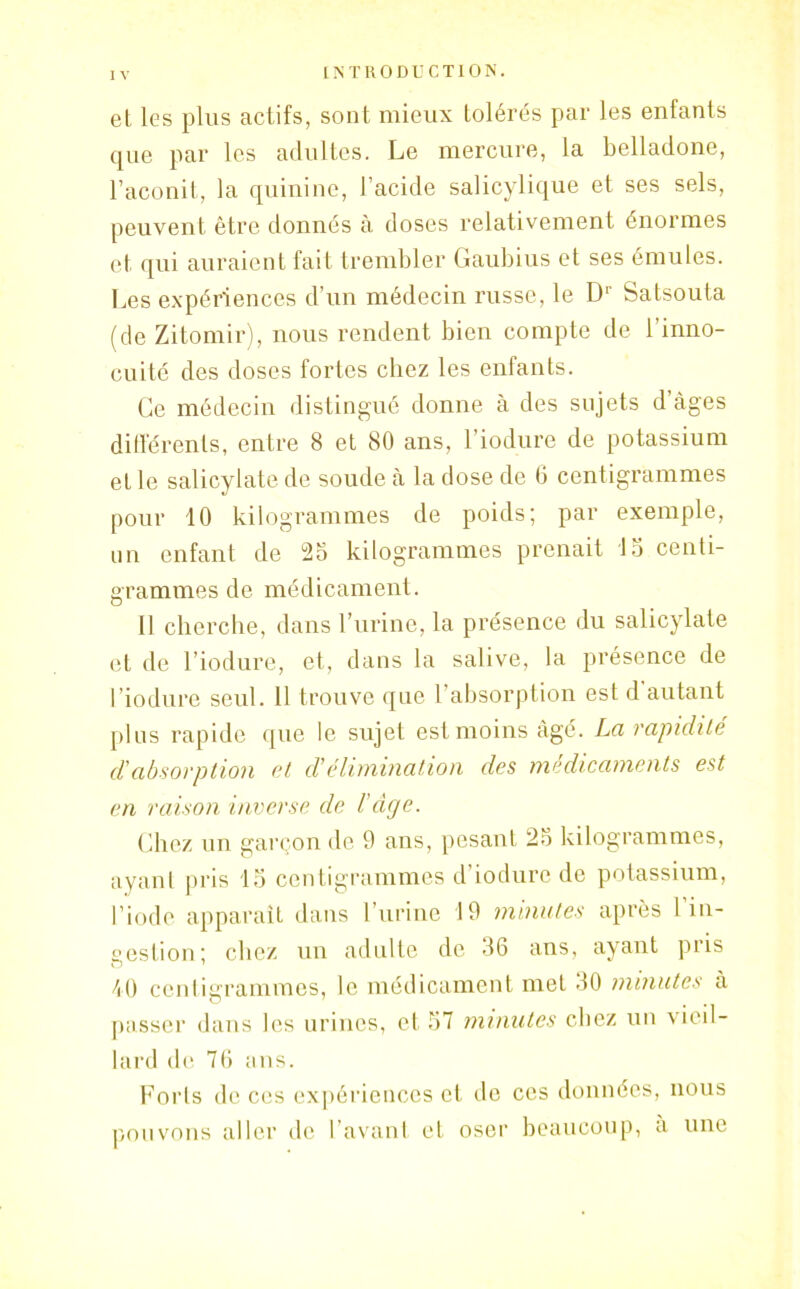 et les plus actifs, sont mieux tolérés par les enfants que par les adultes. Le mercure, la belladone, l’aconit, la quinine, l’acide salicylique et ses sels, peuvent être donnés à doses relativement énormes et qui auraient fait trembler Gaubius et ses émules. Les expériences d’un médecin russe, le D' Satsouta (de Zitomir), nous rendent bien compte de l’inno- cuité des doses fortes chez les enfants. Ce médecin distingué donne à des sujets d âges différents, entre 8 et 80 ans, l’iodure de potassium et le salicylate de soude à la dose de 6 centigrammes pour 10 kilogrammes de poids; par exemple, un enfant de 25 kilogrammes prenait 15 centi- grammes de médicament. Il cherche, dans l’urine, la présence du salicylate et de l’iodure, et, dans la salive, la présence de l’iodure seul. 11 trouve que l’absorption est d autant plus rapide que le sujet est moins âgé. La rapidité d'absorption et d'élimination des médicaments est en raison inverse de l’dge. Chez un garçon de 9 ans, pesant 25 kilogrammes, ayant pris 15 centigrammes d iodure de potassium, l’iode apparaît dans l’urine 19 minutes après 1 in- gestion; chez un adulte de 56 ans, ayant pris 40 centigrammes, le médicament met 50 minutes à o 1 _ ... passer dans les urines, et 57 minutes chez un vieil- lard de 76 ans. Forts de ces expériences et de ces données, nous pouvons aller de l’avant et oser beaucoup, a une