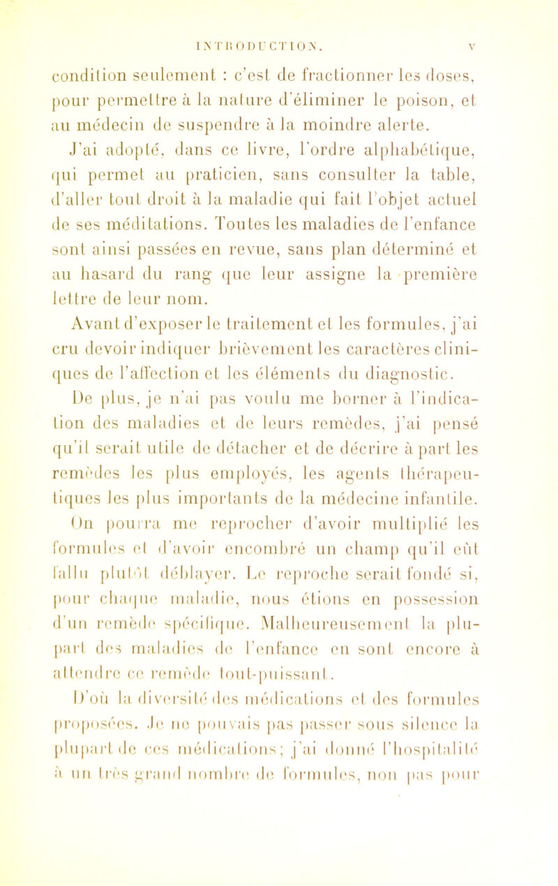 condition seulement : c’est de fractionner les doses, pour permettre à la nature d’éliminer le poison, et au médecin de suspendre à la moindre alerte. J’ai adopté, dans ce livre, l’ordre alphabétique, qui permet au praticien, sans consulter la table, d’aller tout droit à la maladie qui fait 1 objet actuel de ses méditations. Toutes les maladies de l’enfance sont ainsi passées en revue, sans plan déterminé et au hasard du rang que leur assigne la première lettre de leur nom. Avant d’exposer le traitement et les formules, j’ai cru devoir indiquer brièvement les caractères clini- ques de l’affection et les éléments du diagnostic. De plus, je n’ai pas voulu me borner à l’indica- tion des maladies et de leurs remèdes, j’ai pensé qu’il serait utile de détacher et de décrire à part les remèdes les plus employés, les agents thérapeu- tiques les plus importants de la médecine infantile. On pourra me reprocher d’avoir multiplié les formules cl d’avoir encombré un champ qu’il eût fallu plutôt déblayer. Le reproche serait fondé si, pour chaque maladie, nous étions en possession d’un remède spécifique. Malheureusement la plu- part des maladies de l’enfance en sont encore à attendre ce remède tout-puissant. D’où la diversité des médications et des formules proposées. Je no pouvais pas passer sous silence la plupart de ces médications; j’ai donné l’hospitalité a un très grand nombre de formules, non pas pour