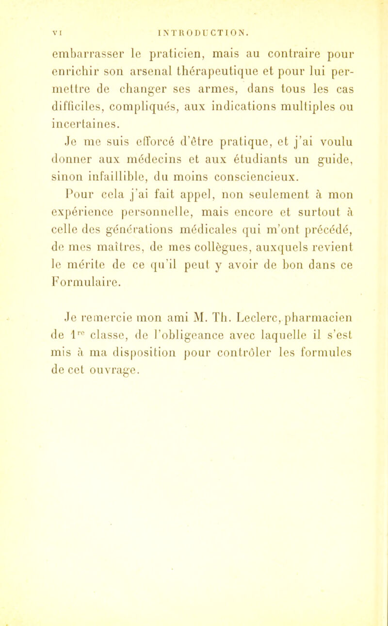 embarrasser le praticien, mais au contraire pour enrichir son arsenal thérapeutique et pour lui per- mettre de changer ses armes, dans tous les cas difficiles, compliqués, aux indications multiples ou incertaines. Je me suis efforcé d’être pratique, et j’ai voulu donner aux médecins et aux étudiants un guide, sinon infaillible, du moins consciencieux. Pour cela j’ai fait appel, non seulement à mon expérience personnelle, mais encore et surtout à celle des générations médicales qui m’ont précédé, de mes maîtres, de mes collègues, auxquels revient le mérite de ce qu’il peut y avoir de bon dans ce Formulaire. Je remercie mon ami M. Th. Leclerc, pharmacien de lre classe, de l’obligeance avec laquelle il s’est mis à ma disposition, pour contrôler les formules de cet ouvrage.