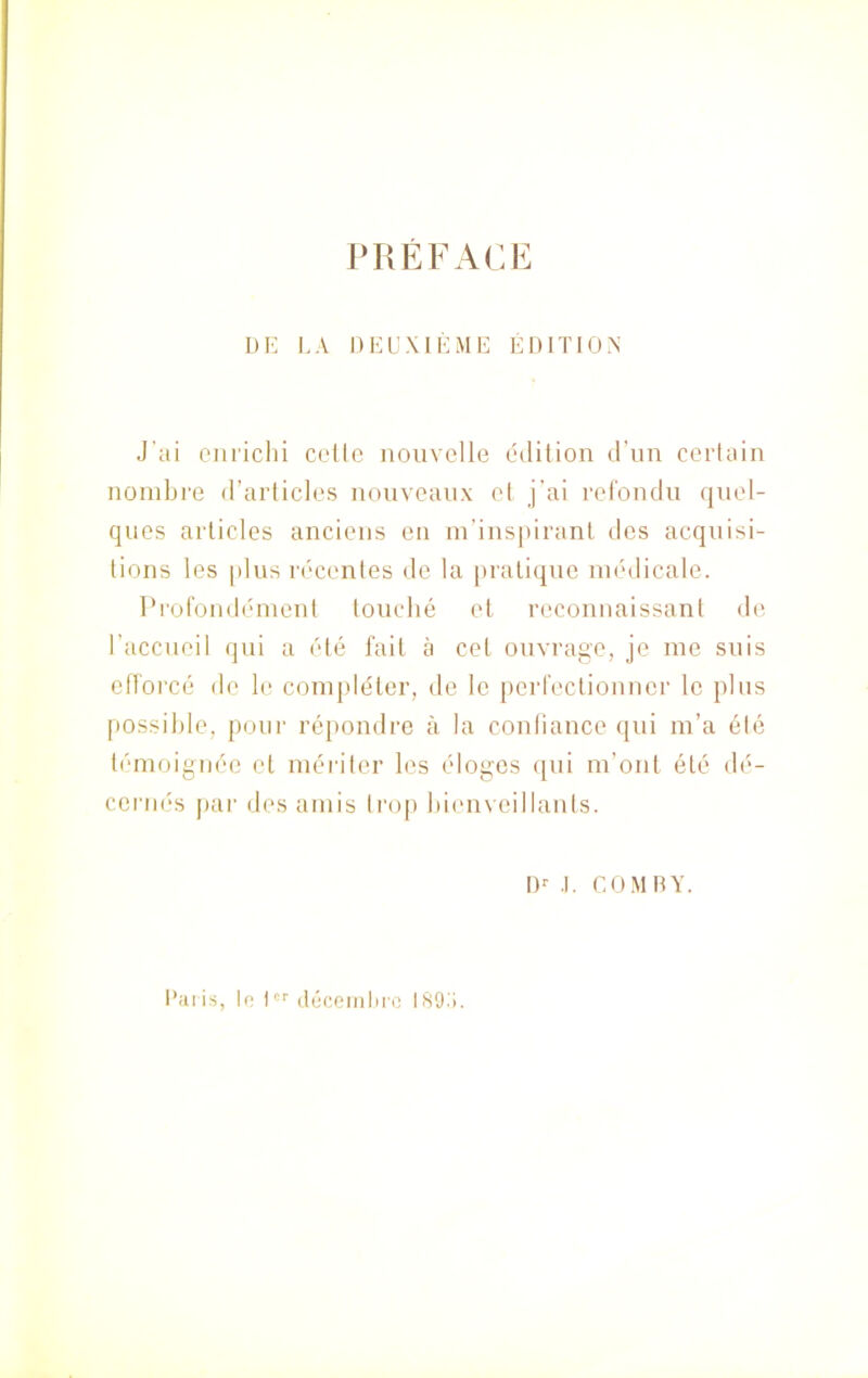 PRÉFACE DE LA DEUXIÈME ÉDITION J'ai enrichi cetle nouvelle édition d’un certain nombre d’articles nouveaux cl j'ai refondu quel- ques articles anciens en m’inspirant des acquisi- tions les plus récentes de la pratique médicale. Profondément touché et reconnaissant de l’accueil qui a été fait à cet ouvrage, je me suis efforcé de le compléter, de le perfectionner le plus possible, pour répondre à la confiance qui m’a été témoignée et mériter les éloges qui m’ont été dé- cernés par des amis trop bienveillants. Dr .1. COMBY. Paris, le Icr décembre 189 1.