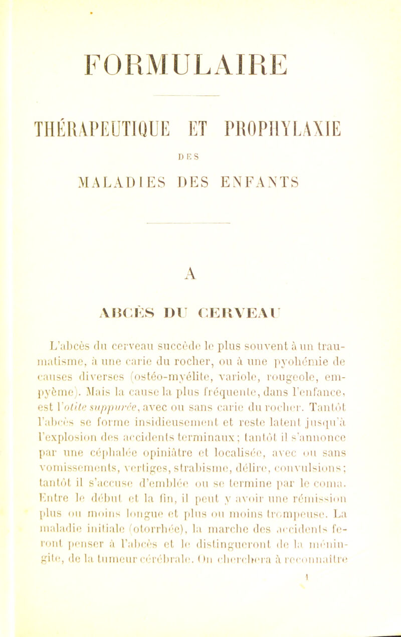FORMULAIRE THÉRAPEUTIQUE ET PROPHYLAXIE DES MALADIES DES ENFANTS A AUGES DU CERVEAU L’abcès du cerveau succède le plus souvent à un trau- matisme, à une carie du rocher, ou à une pyohémie de causes diverses (ostéo-myélite, variole, rougeole, em- pyème). Mais la cause la plus fréquente, dans l’enfance, est Yotite supputée, avec ou sans carie du rocher. Tantôt l’abcès se forme insidieusement et reste latent jusqu’à l’explosion des accidents terminaux; tantôt il s’annonce par une céphalée opiniâtre et localisée, avec ou sans vomissements, vertiges, strabisme, délire, convulsions; tantôt il s’accuse d’emblée ou se termine par le coma. Entre le début et la fin, il peut y avoir une rémission plus ou moins longue et plus ou moins trompeuse. La maladie initiale (otorrhée), la marche des accidents fe- ront penser à l’abcès et le distingueront de la. ménin- gite, de la tumeur cérébrale. ( )n cherchera à reconnaître