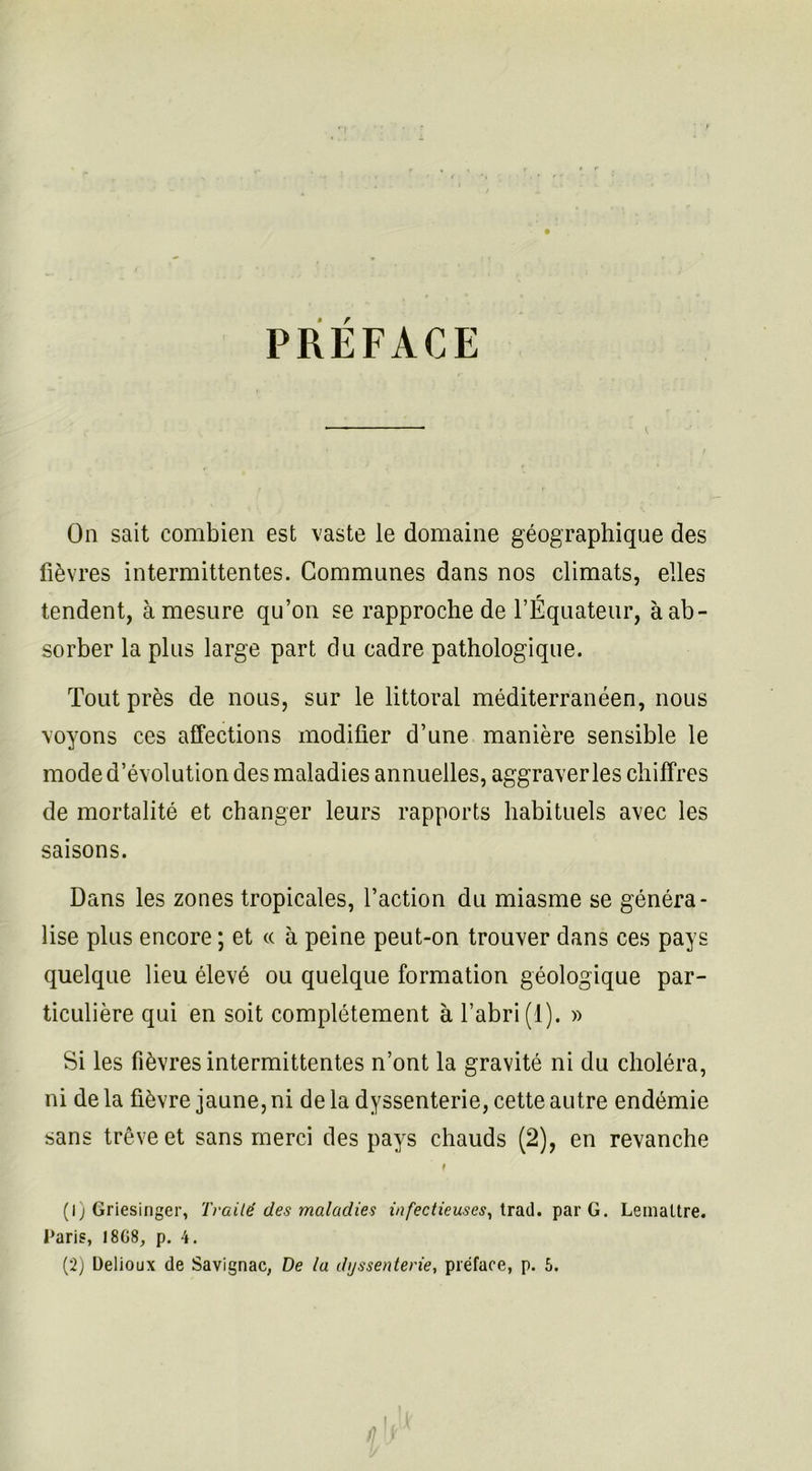 PREFACE On sait combien est vaste le domaine géographique des fièvres intermittentes. Communes dans nos climats, elles tendent, à mesure qu’on se rapproche de l’Équateur, à ab- sorber la plus large part du cadre pathologique. Tout près de nous, sur le littoral méditerranéen, nous voyons ces affections modifier d’une manière sensible le mode d’évolution des maladies annuelles, aggraver les chiffres de mortalité et changer leurs rapports habituels avec les saisons. Dans les zones tropicales, l’action du miasme se généra- lise plus encore ; et « à peine peut-on trouver dans ces pays quelque lieu élevé ou quelque formation géologique par- ticulière qui en soit complètement à l’abri (1). » Si les fièvres intermittentes n’ont la gravité ni du choléra, ni de la fièvre jaune, ni de la dyssenterie, cette autre endémie sans trêve et sans merci des pays chauds (2), en revanche t (1) Griesinger, Traité des maladies infectieuses, trad. par G. Lemaître. Paris, 18G8, p. 4.