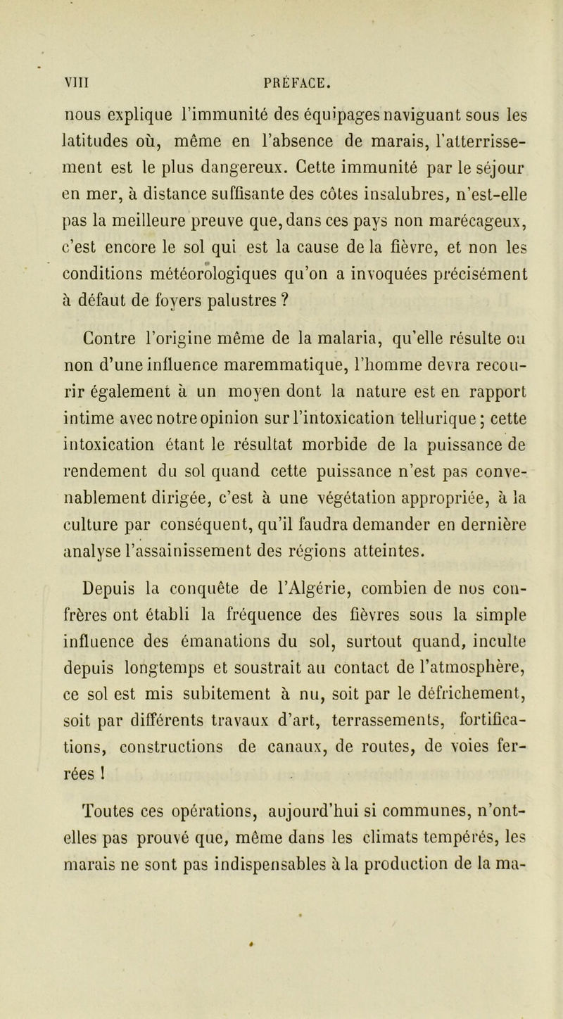 nous explique l’immunité des équipages naviguant sous les latitudes où, même en l’absence de marais, l’atterrisse- ment est le plus dangereux. Cette immunité par le séjour en mer, à distance suffisante des côtes insalubres, n’est-elle pas la meilleure preuve que, dans ces pays non marécageux, c’est encore le sol qui est la cause de la fièvre, et non les conditions météorologiques qu’on a invoquées précisément à défaut de foyers palustres ? Contre l’origine même de la malaria, qu’elle résulte ou non d’une influence maremmatique, l’homme devra recou- rir également à un moyen dont la nature est en rapport intime avec notre opinion sur l’intoxication tellurique; cette intoxication étant le résultat morbide de la puissance de rendement du sol quand cette puissance n’est pas conve- nablement dirigée, c’est à une végétation appropriée, à la culture par conséquent, qu’il faudra demander en dernière analyse l’assainissement des régions atteintes. Depuis la conquête de l’Algérie, combien de nos con- frères ont établi la fréquence des fièvres sous la simple influence des émanations du sol, surtout quand, inculte depuis longtemps et soustrait au contact de l’atmosphère, ce sol est mis subitement à nu, soit par le défrichement, soit par différents travaux d’art, terrassements, fortifica- tions, constructions de canaux, de routes, de voies fer- rées ! Toutes ces opérations, aujourd’hui si communes, n’ont- elles pas prouvé que, même dans les climats tempérés, les marais ne sont pas indispensables à la production de la ma-