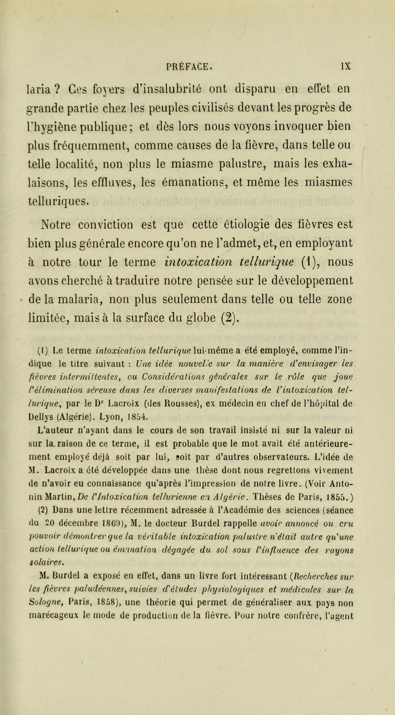 laria ? Ces foyers d’insalubrité ont disparu en effet en grande partie chez les peuples civilisés devant les progrès de l’hygiène publique; et dès lors nous voyons invoquer bien plus fréquemment, comme causes de la fièvre, dans telle ou telle localité, non plus le miasme palustre, mais les exha- laisons, les effluves, les émanations, et même les miasmes telluriques. Notre conviction est que cette étiologie des fièvres est bien plus générale encore qu’on ne l’admet, et, en employant à notre tour le terme intoxication tellurique (1), nous avons cherché à traduire notre pensée sur le développement de la malaria, non plus seulement dans telle ou telle zone limitée, mais à la surface du globe (2). (1) Le terme intoxication tellurique lui-même a été employé, comme l’in- dique le titre suivant : Une idée nouvelle sur la manière d'envisager les fièvres intermittentes, ou Considérations générales sur le rôle que joue rélimination séreuse dans les diverses manifestations de l'intoxication tel- lurique, par le Dr Lacroix (des Rousses), ex médecin en chef de l’hôpital de Dellys (Algérie). Lyon, 1854. L’auteur n’ayant dans le cours de son travail insisté ni sur la valeur ni sur la. raison de ce terme, il est probable que le mot avait été antérieure- ment employé déjà soit par lui, soit par d’autres observateurs. L’idée de M. Lacroix a été développée dans une thèse dont nous regrettons vivement de n’avoir eu connaissance qu’après l’impression de noire livre. (Voir Anto- nin Martin, De l'Intoxication tellurienne en Algérie. Thèses de Paris, 1855.) (2) Dans une lettre récemment adressée à l’Académie des sciences (séance du 20 décembre 18G0), M. le docteur Burdel rappelle avoir annoncé ou cru pouvoir démontrer que la véritable intoxication palustre n était autre qu'une action tellurique ou émanation dégagée du sol sous l'influence des rayons solaires. M. Burdel a exposé en effet, dans un livre fort intéressant {Recherches sur les fièvres paludéennes, suivies d'études physiologiques et médicales sur la Sologne, Paris, 1858), une théorie qui permet de généraliser aux pays non marécageux le mode de production de la fièvre. Pour notre confrère, l’agent