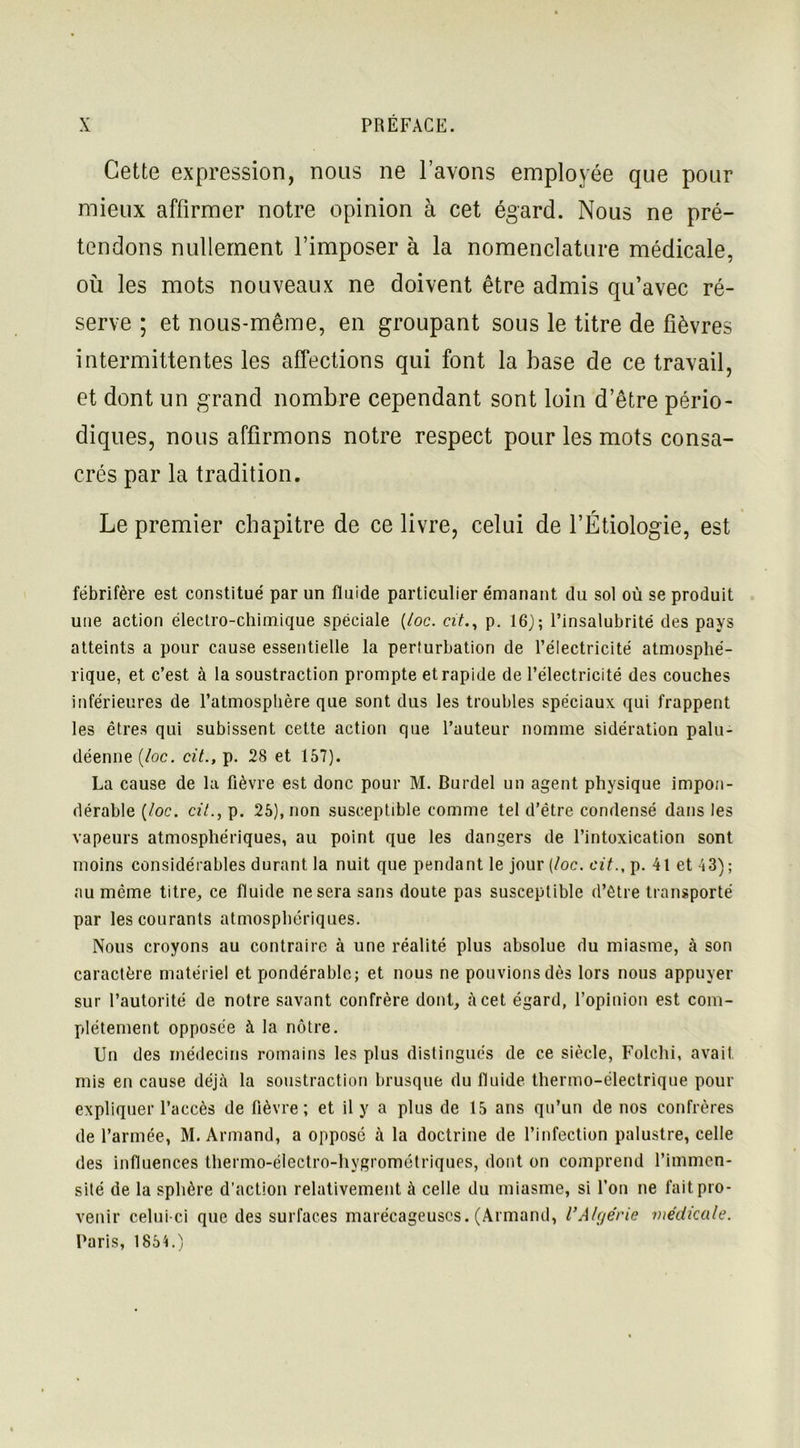Cette expression, nous ne l’avons employée que pour mieux affirmer notre opinion à cet égard. Nous ne pré- tendons nullement l’imposer à la nomenclature médicale, où les mots nouveaux ne doivent être admis qu’avec ré- serve ; et nous-même, en groupant sous le titre de fièvres intermittentes les affections qui font la base de ce travail, et dont un grand nombre cependant sont loin d’être pério- diques, nous affirmons notre respect pour les mots consa- crés par la tradition. Le premier chapitre de ce livre, celui de l’Étiologie, est fébrifère est constitué par un fluide particulier émanant du sol où se produit une action électro-chimique spéciale (/oc. cit., p. 16); l’insalubrité des pays atteints a pour cause essentielle la perturbation de l’électricité atmosphé- rique, et c’est à la soustraction prompte et rapide de l’électricité des couches inférieures de l’atmosphère que sont dus les troubles spéciaux qui frappent les êtres qui subissent cette action que l’auteur nomme sidération palu- déenne (/oc. cit., p. 28 et 157). La cause de la fièvre est donc pour M. Burdel un agent physique impon- dérable (/oc. cit., p. 25), non susceptible comme tel d’être condensé dans les vapeurs atmosphériques, au point que les dangers de l’intoxication sont moins considérables durant la nuit que pendant le jour (/oc. cit., p. 41 et 43) ; au même titre, ce fluide ne sera sans doute pas susceptible d’être transporté par les courants atmosphériques. Nous croyons au contraire à une réalité plus absolue du miasme, à son caractère matériel et pondérable; et nous ne pouvions dès lors nous appuyer sur l’autorité de notre savant confrère dont, à cet égard, l’opinion est com- plètement opposée à la nôtre. Un des médecins romains les plus distingués de ce siècle, Folchi, avait mis en cause déjà la soustraction brusque du fluide thermo-électrique pour expliquer l’accès de fièvre; et il y a plus de 15 ans qu’un de nos confrères de l’armée, M. Armand, a opposé à la doctrine de l’infection palustre, celle des influences thermo-électro-hygrométriques, dont on comprend l’immen- sité de la sphère d’action relativement à celle du miasme, si l’on ne fait pro- venir celui-ci que des surfaces marécageuses. (Armand, l’Algérie médicale. Paris, 185L)