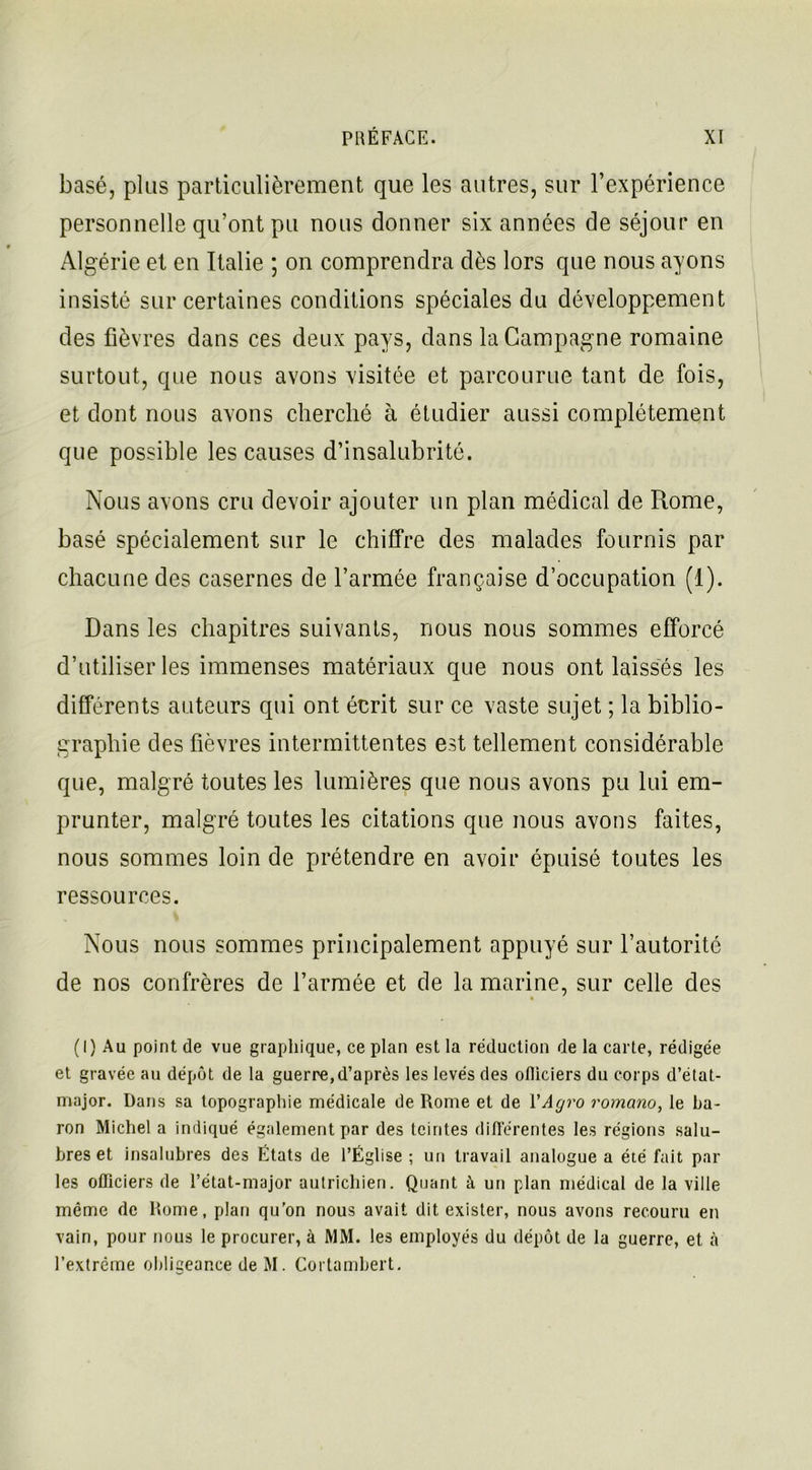 basé, plus particulièrement que les autres, sur l’expérience personnelle qu’ont pu nous donner six années de séjour en Algérie et en Italie ; on comprendra dès lors que nous ayons insisté sur certaines conditions spéciales du développement des fièvres dans ces deux pays, dans la Campagne romaine surtout, que nous avons visitée et parcourue tant de fois, et dont nous avons cherché à étudier aussi complètement que possible les causes d’insalubrité. Nous avons cru devoir ajouter un plan médical de Rome, basé spécialement sur le chiffre des malades fournis par chacune des casernes de l’armée française d’occupation (1). Dans les chapitres suivants, nous nous sommes efforcé d’utiliser les immenses matériaux que nous ont laissés les différents auteurs qui ont écrit sur ce vaste sujet ; la biblio- graphie des fièvres intermittentes est tellement considérable que, malgré toutes les lumières que nous avons pu lui em- prunter, malgré toutes les citations que nous avons faites, nous sommes loin de prétendre en avoir épuisé toutes les ressources. Nous nous sommes principalement appuyé sur l’autorité de nos confrères de l’armée et de la marine, sur celle des (I) Au point de vue graphique, ce plan est la réduction de la carte, rédigée et gravée au dépôt de la guerre,d’après les levés des ofliciers du corps d’état- major. Dans sa topographie médicale de Rome et de YAgro romano, le ba- ron Michel a indiqué également par des teintes différentes les régions salu- bres et insalubres des États de l’Église ; un travail analogue a été fait par les ofliciers de l’état-major autrichien. Quant à un plan médical de la ville même de Rome, plan qu’on nous avait dit exister, nous avons recouru en vain, pour nous le procurer, à MM. les employés du dépôt de la guerre, et à l’extrême obligeance de M. Cortambert.