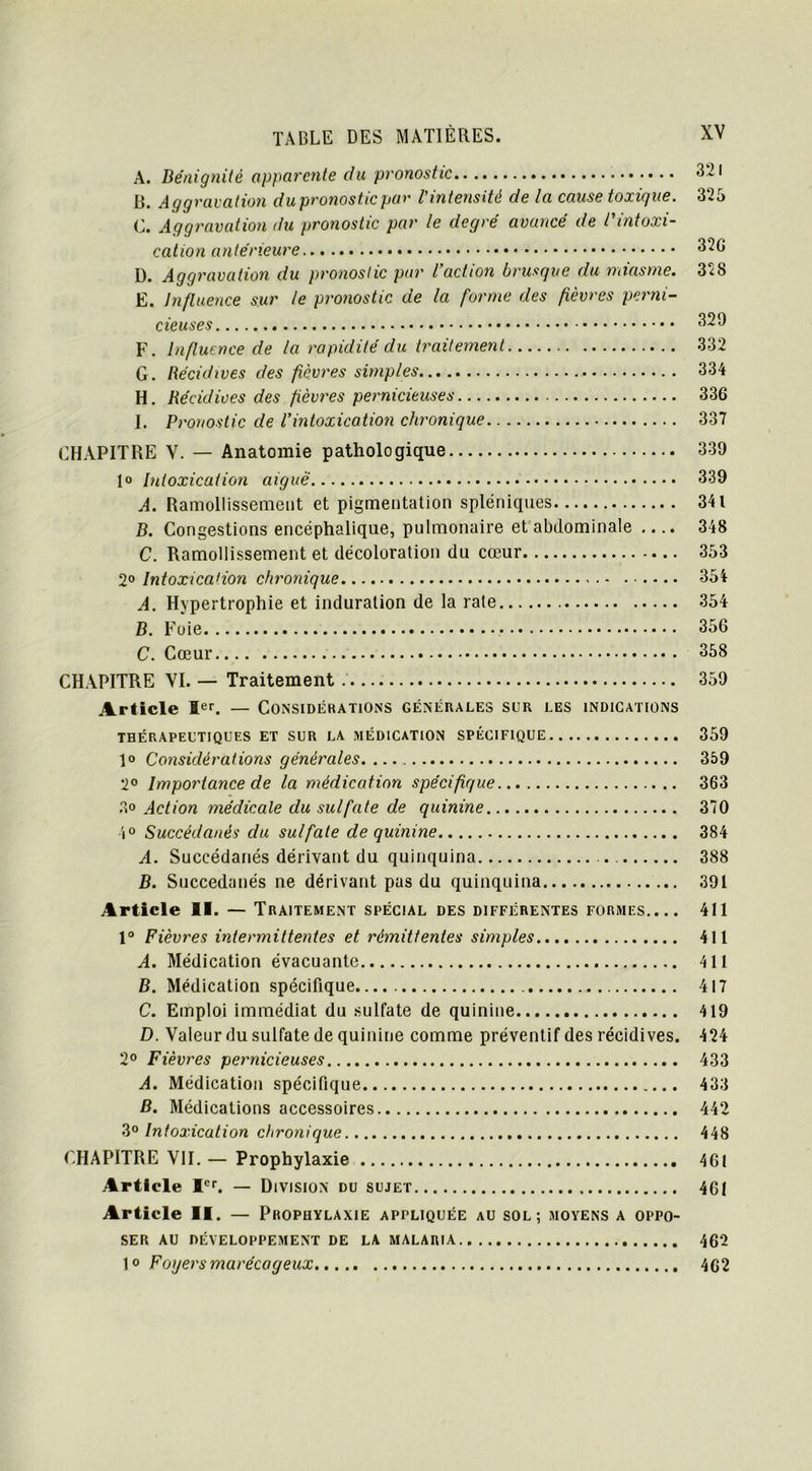 A. Bénignité apparente du pronostic B. Aggravation du pronostic par l'intensité de la cause toxique. 325 C. Aggravation du pronostic par le degré avancé de l'intoxi- cation antérieure 32G D. Aggravation du pronostic par l’action brusque du miasme. 328 E. Influence sur le pronostic de la forme des fièvres perni- cieuses 32 D F. influence de la rapidité du traitement 332 G. Récidives des fièvres simples 334 H. Récidives des fièvres pernicieuses 336 I. Pronostic de l’intoxication chronique 337 CHAPITRE V. — Anatomie pathologique 339 Intoxication aiguë 339 A. Ramollissement et pigmentation spléniques 341 B. Congestions encéphalique, pulmonaire et abdominale 348 C. Ramollissement et décoloration du cœur 353 2° Intoxication chronique 354 A. Hypertrophie et induration de la rate 354 B. Foie 356 C. Cœur 358 CHAPITRE VI. — Traitement 359 Article Ier. — Considérations générales sur les indications THÉRAPEUTIQUES ET SUR LA MÉDICATION SPÉCIFIQUE 359 1° Considérations générales 359 2° Importance de la médication spécifique 363 3° Action médicale du sulfate de quinine 370 4° Succédanés du sulfate de quinine 384 A. Succédanés dérivant du quinquina 388 B. Succédanés ne dérivant pas du quinquina 391 Article 11. — Traitement spécial des différentes formes.... 411 1° Fièvres intermittentes et rémittentes simples 411 A. Médication évacuante 411 B. Médication spécifique 417 C. Emploi immédiat du sulfate de quinine 419 D. Valeur du sulfate de quinine comme préventif des récidives. 424 2° Fièvres pernicieuses 433 A. Médication spécifique 433 B. Médications accessoires 442 3° Intoxication chronique 448 CHAPITRE VII. — Prophylaxie 461 Article Ier. — Division du sujet 461 Article II. — Prophylaxie appliquée au sol; moyens a oppo- ser au développement de la malaria 462 1° Foyers marécageux 462
