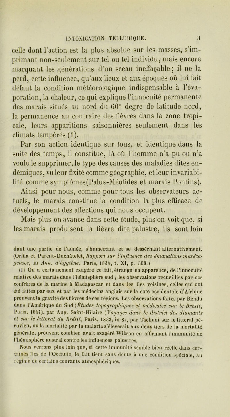 celle dont l’action est la plus absolue sur les masses, s’im- primant non-seulement sur tel ou tel individu, mais encore marquant les générations d’un sceau ineffaçable; il ne la perd, cette influence, qu’aux lieux et aux époques où lui fait défaut la condition météorologique indispensable à l’éva- poration, la chaleur, ce qui explique l’innocuité permanente des marais situés au nord du 60e degré de latitude nord, la permanence au contraire des fièvres dans la zone tropi- cale, leurs apparitions saisonnières seulement dans les climats tempérés (1). Par son action identique sur tous, et identique dans la suite des temps, il constitue, là où l’homme n’a pu ou n’a voulu le supprimer, le type des causes des maladies dites en- démiques, vu leur fixité comme géographie, et leur invariabi- lité comme symptômes(Palus-Méotides et marais Pontins). Ainsi pour nous, comme pour tous les observateurs ac- tuels, le marais constitue la condition la plus efficace de développement des affections qui nous occupent. Mais plus on avance dans cette étude, plus on voit que, si les marais produisent la fièvre dite palustre, ils sont loin dant une partie de l’année, s’humectant et se desséchant alternativement. (Orfila et Parent-Duchâtelet, Rapport sur l’influence des émanations maréca- geuses, in Ann. d’hygiène. Paris, 1834, t. XI, p. 308.) (1) On a certainement exagéré ce fait, étrange en apparence, de l’innocuité relative des marais dans l’hémisphère sud ; les observations recueillies par nos confrères de la marine à Madagascar et dans les îles voisines, celles qui ont été faites par eux et par les médecins anglais sur la côte occidentale d’Afrique prouvent la gravité des lièvres de ces régions. Les observations faites par Rendu dans l’Amérique du Sud (Études topographiques et médicales sur le Brésil, Paris, 1844), par Aug. Saint-Hilaire (Voyages dans le district des diamants et sur le littoral du Brésil, Paris, 1833, in-8;, par Tschudi sur le littoral pé- ruvien, où la mortalité par la malaria s’élèverait aux deux tiers de la mortalité générale, prouvent combien avait exagéré Wibson en affirmant l’immunité de l’hémisphère austral contre les influences palustres. Nous verrons plus loin que, si cette immunité semble bien réelle dans cer- taines îles de 1 Océanie, le fait tient sans doute â une condition spéciale, au régime de certains courants atmosphériques.
