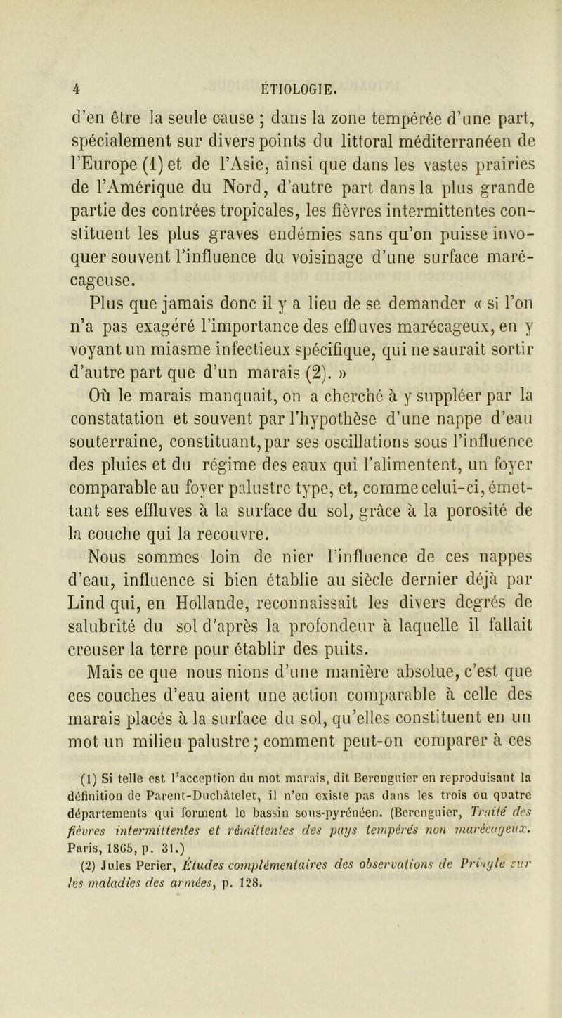 d’en être la seule cause ; dans la zone tempérée d’une part, spécialement sur divers points du littoral méditerranéen de l’Europe (1) et de l’Asie, ainsi que dans les vastes prairies de l’Amérique du Nord, d’autre part dans la plus grande partie des contrées tropicales, les fièvres intermittentes con- stituent les plus graves endémies sans qu’on puisse invo- quer souvent l’influence du voisinage d’une surface maré- cageuse. Plus que jamais donc il y a lieu de se demander « si l’on n’a pas exagéré l’importance des effluves marécageux, en y voyant un miasme infectieux spécifique, qui ne saurait sortir d’autre part que d’un marais (2). » Où le marais manquait, on a cherché à y suppléer par la constatation et souvent par l’hypothèse d’une nappe d’eau souterraine, constituant,par ses oscillations sous l’influénce des pluies et du régime des eaux qui l’alimentent, un foyer comparable au foyer palustre type, et, comme celui-ci, émet- tant ses effluves à la surface du sol, grâce à la porosité de la couche qui la recouvre. Nous sommes loin de nier l’influence de ces nappes d’eau, influence si bien établie au siècle dernier déjà par Lind qui, en Hollande, reconnaissait les divers degrés de salubrité du sol d’après la profondeur à laquelle il fallait creuser la terre pour établir des puits. Mais ce que nous nions d’une manière absolue, c’est que ces couches d’eau aient une action comparable à celle des marais placés à la surface du sol, qu’elles constituent en un mot un milieu palustre ; comment peut-on comparer à ces (1) Si telle est l’acception du mot marais, dit Berenguier en reproduisant la définition de Parent-Ducliâtclet, il n’en existe pas dans les trois ou quatre départements qui forment le bassin sous-pyrénéen. (Berenguier, Traité des fièvres intermittentes et rémittentes des pays tempérés non marécageux. Paris, 18G5, p. 31.) (2) Jules Perier, Études complémentaires des observations de Priugle car les maladies des armées, p. 128.