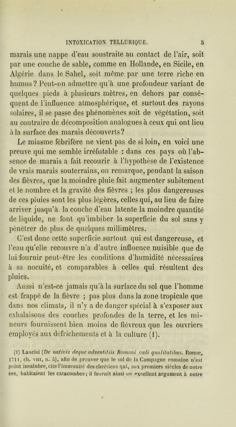 marais une nappe d’eau soustraite au contact de l’air, soit par une couche de sable, comme en Hollande, en Sicile, en Algérie dans le Sahel, soit même par une terre riche en humus? Peut-on admettre qu’à une profondeur variant de quelques pieds à plusieurs mètres, en dehors par consé- quent de l’influence atmosphérique, et surtout des rayons solaires, il se passe des phénomènes soit de végétation, soit au contraire de décomposition analogues à ceux qui ont lieu à la surface des marais découverts? Le miasme fébrifère ne vient pas de si loin, en voici une preuve qui me semble irréfutable : dans ces pays où l’ab- sence de marais a fait recourir à l’hypothèse de l’existence de vrais marais souterrains, on remarque, pendant la saison des fièvres, que la moindre pluie fait augmenter subitement et le nombre et la gravité des fièvres ; les plus dangereuses de ces pluies sont les plus légères, celles qui, au lieu de faire arriver jusqu’à la couche d’eau latente la moindre quantité de liquide, ne font qu’imbiber la superficie du sol sans y pénétrer de plus de quelques millimètres. C’est donc cette superficie surtout qui est dangereuse, et l’eau qu’elle recouvre n’a d’autre influence nuisible que de lui fournir peut-être les conditions d’humidité nécessaires à sa nocuité, et comparables à celles qui résultent des pluies. Aussi n’est-ce jamais qu’à la surface du sol que l’homme est frappé de la fièvre ; pas plus dans la zone tropicale que dans nos climats, il n’v a de danger spécial à s’exposer aux exhalaisons des couches profondes de la terre, et les mi- neurs fournissent bien moins de fiévreux que les ouvriers employés aux défrichements et à la culture (1). (I) Lancisi (De nativis deque adventitiis Romani cœli qualitatibus. Romæ, 1711, cl), viii, n. 5), afin de prouver que le sol de la Campagne romaine n’est point insalubre, cite l’immunité des chrétiens qui, aux premiers siècles de notre ère, habitaient les catacombes; il fournit ainsi on excellent argument à notre