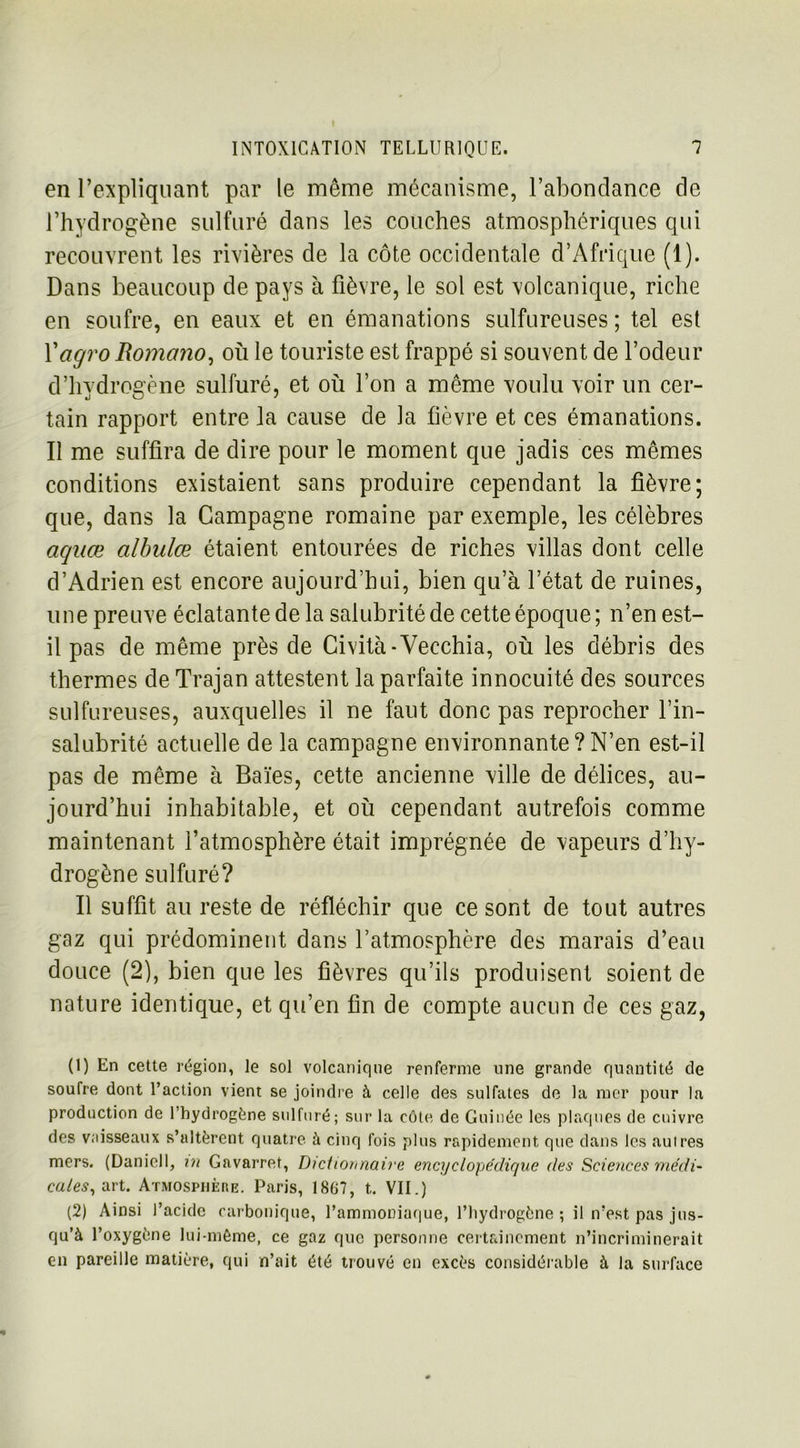 en l’expliquant par le même mécanisme, l’abondance de l’hydrogène sulfuré dans les couches atmosphériques qui recouvrent les rivières de la côte occidentale d’Afrique (1). Dans beaucoup de pays à fièvre, le sol est volcanique, riche en soufre, en eaux et en émanations sulfureuses; tel est Yagro Romano, où le touriste est frappé si souvent de l’odeur d’hydrogène sulfuré, et où l’on a même voulu voir un cer- tain rapport entre la cause de la fièvre et ces émanations. Il me suffira de dire pour le moment que jadis ces mêmes conditions existaient sans produire cependant la fièvre; que, dans la Campagne romaine par exemple, les célèbres aquœ albulce étaient entourées de riches villas dont celle d’Adrien est encore aujourd’hui, bien qu’à l’état de ruines, une preuve éclatante de la salubrité de cette époque ; n’en est- il pas de même près de Gività-Vecchia, où les débris des thermes de Trajan attestent la parfaite innocuité des sources sulfureuses, auxquelles il ne faut donc pas reprocher l’in- salubrité actuelle de la campagne environnante?N’en est-il pas de même à Baïes, cette ancienne ville de délices, au- jourd’hui inhabitable, et où cependant autrefois comme maintenant l’atmosphère était imprégnée de vapeurs d’hy- drogène sulfuré? Il suffît au reste de réfléchir que ce sont de tout autres gaz qui prédominent dans l’atmosphère des marais d’eau douce (2), bien que les fièvres qu’ils produisent soient de nature identique, et qu’en fin de compte aucun de ces gaz, (1) En cette région, le sol volcanique renferme une grande quantité de soufre dont l’action vient se joindre à celle des sulfates de la mer pour la production de l’hydrogène sulfuré; sur la côte de Guinée les plaques de cuivre des vaisseaux s’altèrent quatre à cinq fois plus rapidement que dans les autres mers. (Daniell, ut Gavarret, Dictionnaire encyclopédique des Sciences médi- cales^ art. Atmosphère. Paris, 1867, t. VII.) (2) Ainsi l’acide carbonique, l’ammoniaque, l’hydrogène; il n’est pas jus- qu’à l’oxygène lui-même, ce gaz que personne certainement n’incriminerait en pareille matière, qui n’ait été trouvé en excès considérable à la surface