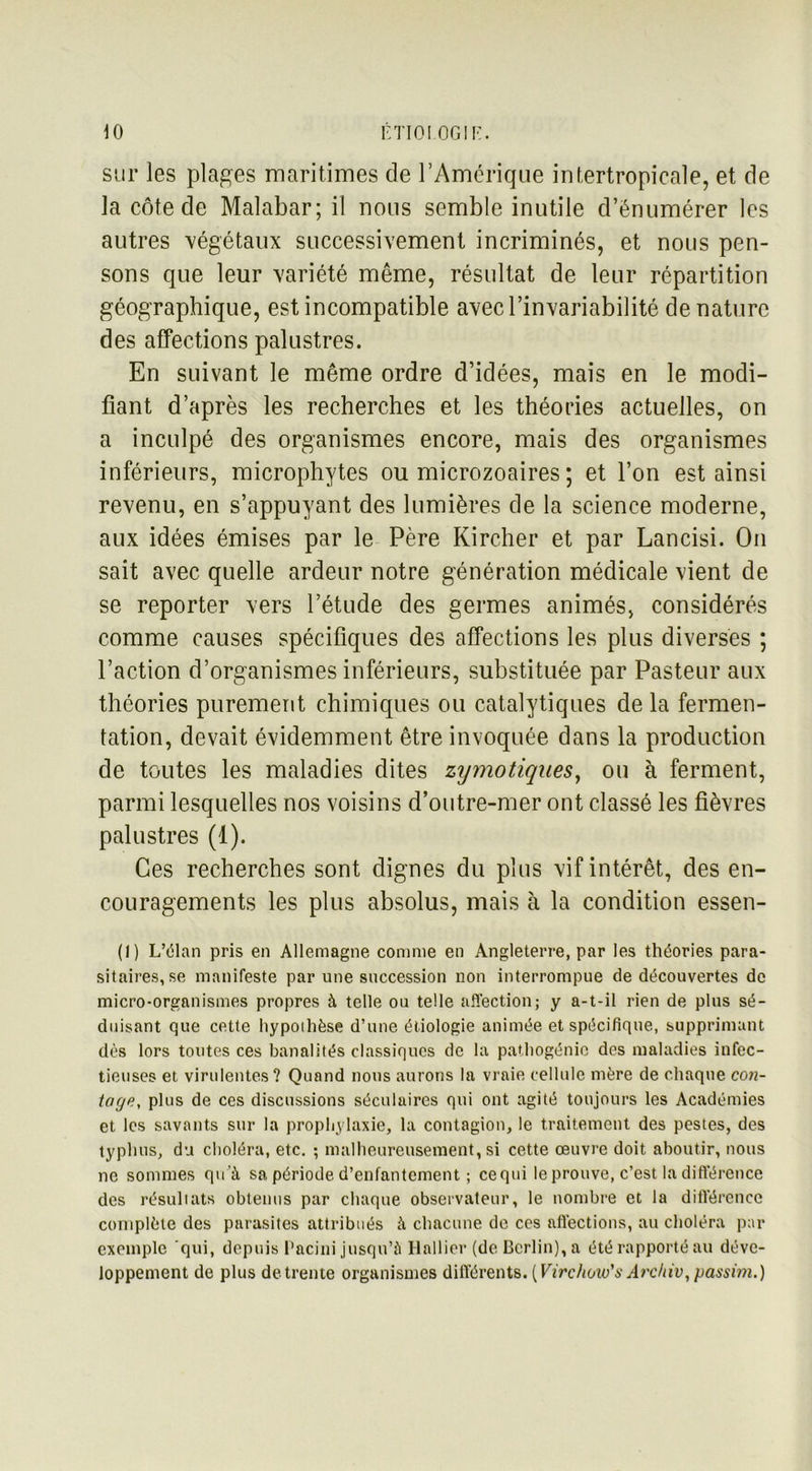sur les plages maritimes de T Amérique intertropicale, et de la côte de Malabar; il nous semble inutile d’énumérer les autres végétaux successivement incriminés, et nous pen- sons que leur variété même, résultat de leur répartition géographique, est incompatible avec l’invariabilité dénature des affections palustres. En suivant le même ordre d’idées, mais en le modi- fiant d’après les recherches et les théories actuelles, on a inculpé des organismes encore, mais des organismes inférieurs, microphytes ou microzoaires ; et l’on est ainsi revenu, en s’appuyant des lumières de la science moderne, aux idées émises par le Père Kircher et par Lancisi. On sait avec quelle ardeur notre génération médicale vient de se reporter vers l’étude des germes animés, considérés comme causes spécifiques des affections les plus diverses ; l’action d’organismes inférieurs, substituée par Pasteur aux théories purement chimiques ou catalytiques de la fermen- tation, devait évidemment être invoquée dans la production de toutes les maladies dites zymotiques, ou à ferment, parmi lesquelles nos voisins d’outre-mer ont classé les fièvres palustres (1). Ces recherches sont dignes du plus vif intérêt, des en- couragements les plus absolus, mais à la condition essen- (1) L’élan pris en Allemagne comme en Angleterre, par les théories para- sitaires, se manifeste par une succession non interrompue de découvertes de micro-organismes propres à telle ou telle affection; y a-t-il rien de plus sé- duisant que cette hypoihèse d’une étiologie animée et spécifique, supprimant dès lors toutes ces banalités classiques de la patliogénic des maladies infec- tieuses et virulentes? Quand nous aurons la vraie cellule mère de chaque con- tage, plus de ces discussions séculaires qui ont agité toujours les Académies et les savants sur la prophylaxie, la contagion, le traitement des pestes, des typhus, du choléra, etc. ; malheureusement, si cette œuvre doit aboutir, nous ne sommes qu’à sa période d’enfantement ; ce qui le prouve, c’est la différence des résultats obtenus par chaque observateur, le nombre et la diiïérence complète des parasites attribués à chacune de ces affections, au choléra par exemple qui, depuis l’acini jusqu’à Hall ici* (de Berlin), a été rapporté au déve- loppement de plus de trente organismes différents. (Virc/ioio's Archiv, passim.)