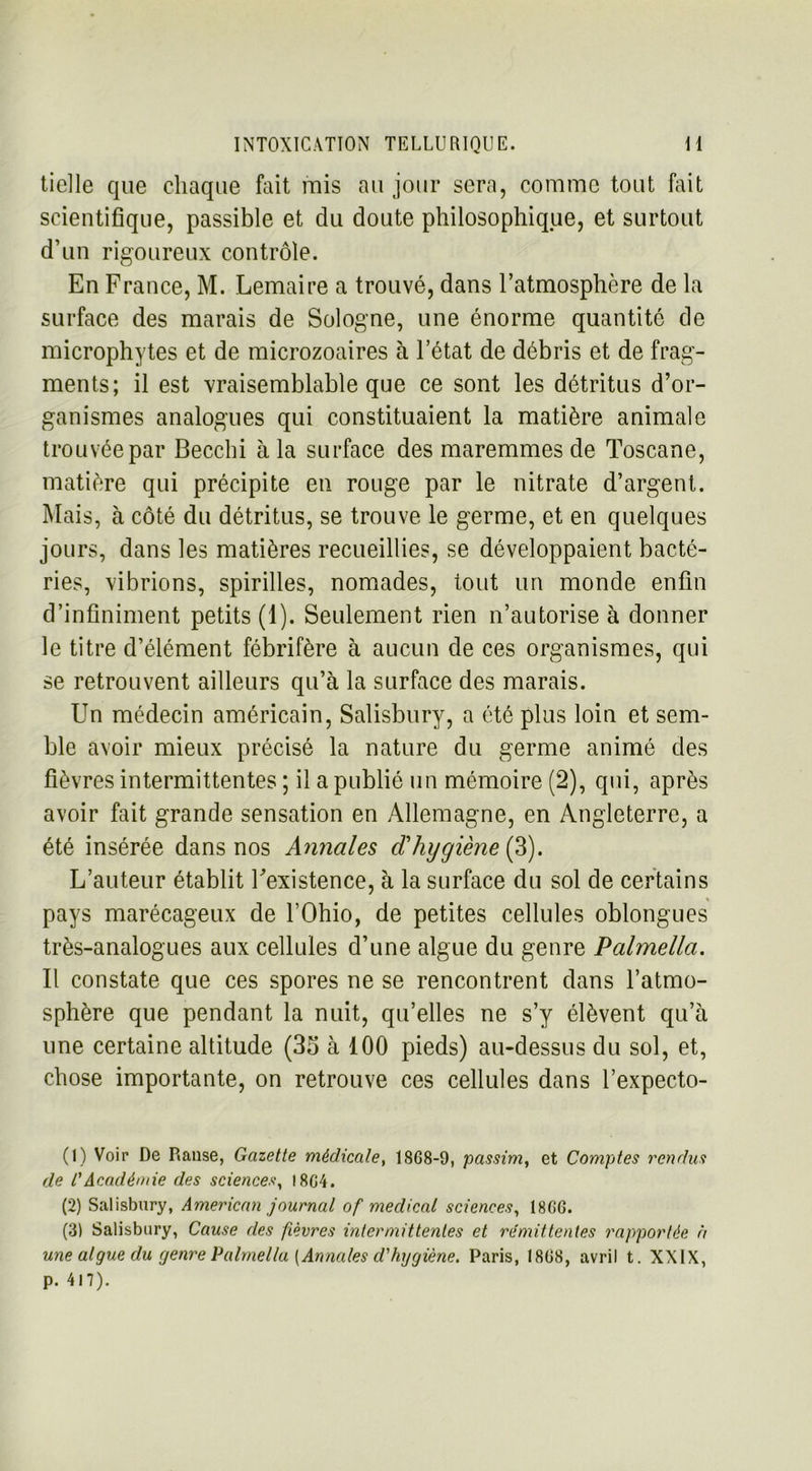 tielle que chaque fait mis au jour sera, comme tout fait scientifique, passible et du doute philosophique, et surtout d’un rigoureux contrôle. En France, M. Lemaire a trouvé, dans l’atmosphère de la surface des marais de Sologne, une énorme quantité de microphytes et de microzoaires à l’état de débris et de frag- ments; il est vraisemblable que ce sont les détritus d’or- ganismes analogues qui constituaient la matière animale trouvée par Becchi à la surface des maremmes de Toscane, matière qui précipite en rouge par le nitrate d’argent. Mais, à côté du détritus, se trouve le germe, et en quelques jours, dans les matières recueillies, se développaient bacté- ries, vibrions, spirilles, nomades, tout un monde enfin d’infiniment petits (1). Seulement rien n’autorise à donner le titre d’élément fébrifère à aucun de ces organismes, qui se retrouvent ailleurs qu’à la surface des marais. Un médecin américain, Salisbury, a été plus loin et sem- ble avoir mieux précisé la nature du germe animé des fièvres intermittentes ; il a publié un mémoire (2), qui, après avoir fait grande sensation en Allemagne, en Angleterre, a été insérée dans nos Annales d'hygiène (S). L’auteur établit l'existence, à la surface du sol de certains pays marécageux de l’Ohio, de petites cellules oblongues très-analogues aux cellules d’une algue du genre Palmella. Il constate que ces spores ne se rencontrent dans l’atmo- sphère que pendant la nuit, qu’elles ne s’y élèvent qu’à une certaine altitude (35 à 100 pieds) au-dessus du sol, et, chose importante, on retrouve ces cellules dans l’expecto- (1) Voir De Ranse, Gazette médicale, 18G8-9, passim, et Comptes rendus de CAcadémie des sciences, I8G4. (2) Salisbury, American journal of medical sciences, I8GG. (3) Salisbury, Cause des fièvres intermittentes et rémittentes rapportée à une algue du rjenre Palmella [Annales d'hygiène. Paris, 18G8, avril t. XXIX, p. 4l7).